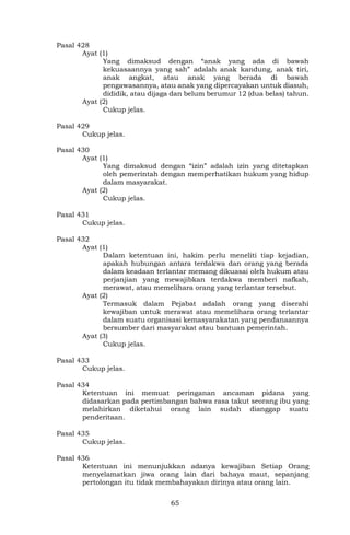 65
Pasal 428
Ayat (1)
Yang dimaksud dengan “anak yang ada di bawah
kekuasaannya yang sah” adalah anak kandung, anak tiri,
anak angkat, atau anak yang berada di bawah
pengawasannya, atau anak yang dipercayakan untuk diasuh,
dididik, atau dijaga dan belum berumur 12 (dua belas) tahun.
Ayat (2)
Cukup jelas.
Pasal 429
Cukup jelas.
Pasal 430
Ayat (1)
Yang dimaksud dengan “izin” adalah izin yang ditetapkan
oleh pemerintah dengan memperhatikan hukum yang hidup
dalam masyarakat.
Ayat (2)
Cukup jelas.
Pasal 431
Cukup jelas.
Pasal 432
Ayat (1)
Dalam ketentuan ini, hakim perlu meneliti tiap kejadian,
apakah hubungan antara terdakwa dan orang yang berada
dalam keadaan terlantar memang dikuasai oleh hukum atau
perjanjian yang mewajibkan terdakwa memberi nafkah,
merawat, atau memelihara orang yang terlantar tersebut.
Ayat (2)
Termasuk dalam Pejabat adalah orang yang diserahi
kewajiban untuk merawat atau memelihara orang terlantar
dalam suatu organisasi kemasyarakatan yang pendanaannya
bersumber dari masyarakat atau bantuan pemerintah.
Ayat (3)
Cukup jelas.
Pasal 433
Cukup jelas.
Pasal 434
Ketentuan ini memuat peringanan ancaman pidana yang
didasarkan pada pertimbangan bahwa rasa takut seorang ibu yang
melahirkan diketahui orang lain sudah dianggap suatu
penderitaan.
Pasal 435
Cukup jelas.
Pasal 436
Ketentuan ini menunjukkan adanya kewajiban Setiap Orang
menyelamatkan jiwa orang lain dari bahaya maut, sepanjang
pertolongan itu tidak membahayakan dirinya atau orang lain.
 