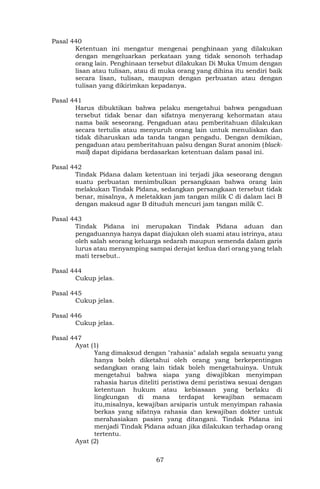 67
Pasal 440
Ketentuan ini mengatur mengenai penghinaan yang dilakukan
dengan mengeluarkan perkataan yang tidak senonoh terhadap
orang lain. Penghinaan tersebut dilakukan Di Muka Umum dengan
lisan atau tulisan, atau di muka orang yang dihina itu sendiri baik
secara lisan, tulisan, maupun dengan perbuatan atau dengan
tulisan yang dikirimkan kepadanya.
Pasal 441
Harus dibuktikan bahwa pelaku mengetahui bahwa pengaduan
tersebut tidak benar dan sifatnya menyerang kehormatan atau
nama baik seseorang. Pengaduan atau pemberitahuan dilakukan
secara tertulis atau menyuruh orang lain untuk menuliskan dan
tidak diharuskan ada tanda tangan pengadu. Dengan demikian,
pengaduan atau pemberitahuan palsu dengan Surat anonim (black-
mail) dapat dipidana berdasarkan ketentuan dalam pasal ini.
Pasal 442
Tindak Pidana dalam ketentuan ini terjadi jika seseorang dengan
suatu perbuatan menimbulkan persangkaan bahwa orang lain
melakukan Tindak Pidana, sedangkan persangkaan tersebut tidak
benar, misalnya, A meletakkan jam tangan milik C di dalam laci B
dengan maksud agar B dituduh mencuri jam tangan milik C.
Pasal 443
Tindak Pidana ini merupakan Tindak Pidana aduan dan
pengaduannya hanya dapat diajukan oleh suami atau istrinya, atau
oleh salah seorang keluarga sedarah maupun semenda dalam garis
lurus atau menyamping sampai derajat kedua dari orang yang telah
mati tersebut..
Pasal 444
Cukup jelas.
Pasal 445
Cukup jelas.
Pasal 446
Cukup jelas.
Pasal 447
Ayat (1)
Yang dimaksud dengan "rahasia" adalah segala sesuatu yang
hanya boleh diketahui oleh orang yang berkepentingan
sedangkan orang lain tidak boleh mengetahuinya. Untuk
mengetahui bahwa siapa yang diwajibkan menyimpan
rahasia harus diteliti peristiwa demi peristiwa sesuai dengan
ketentuan hukum atau kebiasaan yang berlaku di
lingkungan di mana terdapat kewajiban semacam
itu,misalnya, kewajiban arsiparis untuk menyimpan rahasia
berkas yang sifatnya rahasia dan kewajiban dokter untuk
merahasiakan pasien yang ditangani. Tindak Pidana ini
menjadi Tindak Pidana aduan jika dilakukan terhadap orang
tertentu.
Ayat (2)
 