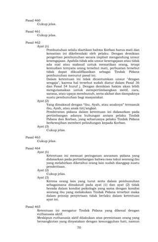 70
Pasal 460
Cukup jelas.
Pasal 461
Cukup jelas.
Pasal 462
Ayat (1)
Pembunuhan selalu diartikan bahwa Korban harus mati dan
kematian ini dikehendaki oleh pelaku. Dengan demikian
pengertian pembunuhan secara implisit mengandung unsur
kesengajaan. Apabila tidak ada unsur kesengajaan atau tidak
ada niat atau maksud untuk mematikan orang, tetapi
kemudian ternyata orang tersebut mati, perbuatan tersebut
tidak dapat dikualifikasikan sebagai Tindak Pidana
pembunuhan menurut pasal ini.
Dalam ketentuan ini tidak dicantumkan unsur "dengan
sengaja", karena hal tersebut sudah diatur dalam Pasal 36
dan Pasal 54 huruf j. Dengan demikian hakim akan lebih
mengutamakan untuk mempertimbangkan motif, cara,
sarana, atau upaya membunuh, serta akibat dan dampaknya
suatu pembunuhan bagi masyarakat.
Ayat (2)
Yang dimaksud dengan “ibu, Ayah, atau anaknya” termasuk
ibu, Ayah, atau anak tiri/angkat.
Pemberatan pidana dalam ketentuan ini didasarkan pada
pertimbangan adanya hubungan antara pelaku Tindak
Pidana dan Korban, yang seharusnya pelaku Tindak Pidana
berkewajiban memberi pelindungan kepada Korban.
Ayat (3)
Cukup jelas.
Pasal 463
Cukup jelas.
Pasal 464
Ayat (1)
Ketentuan ini memuat peringanan ancaman pidana yang
didasarkan pada pertimbangan bahwa rasa takut seorang ibu
yang melahirkan diketahui orang lain sudah dianggap suatu
penderitaan.
Ayat (2)
Cukup jelas.
Ayat (3)
Kerena orang lain yang turut serta dalam pembunuhan
sebagaimana dimaksud pada ayat (1) dan ayat (2) tidak
berada dalam kondisi psikologis yang sama dengan kondisi
seorang ibu yang melakukan Tindak Pidana tersebut maka
dalam prinsip penyertaan tidak berlaku dalam ketentuan
ayat ini.
Pasal 465
Ketentuan ini mengatur Tindak Pidana yang dikenal dengan
euthanasia aktif.
Meskipun euthanasia aktif dilakukan atas permintaan orang yang
bersangkutan yang dinyatakan dengan kesungguhan hati, namun
 