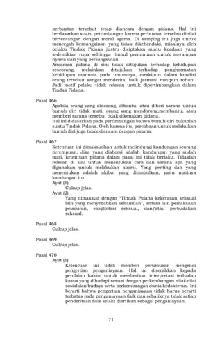 71
perbuatan tersebut tetap diancam dengan pidana. Hal ini
berdasarkan suatu pertimbangan karena perbuatan tersebut dinilai
bertentangan dengan moral agama. Di samping itu juga untuk
mencegah kemungkinan yang tidak dikehendaki, misalnya oleh
pelaku Tindak Pidana justru diciptakan suatu keadaan yang
sedemikian rupa sehingga timbul permintaan untuk merampas
nyawa dari yang bersangkutan.
Ancaman pidana di sini tidak ditujukan terhadap kehidupan
seseorang, melainkan ditujukan terhadap penghormatan
kehidupan manusia pada umumnya, meskipun dalam kondisi
orang tersebut sangat menderita, baik jasmani maupun rohani.
Jadi motif pelaku tidak relevan untuk dipertimbangkan dalam
Tindak Pidana.
Pasal 466
Apabila orang yang didorong, dibantu, atau diberi sarana untuk
bunuh diri tidak mati, orang yang mendorong,membantu, atau
memberi sarana tersebut tidak dikenakan pidana.
Hal ini didasarkan pada pertimbangan bahwa bunuh diri bukanlah
suatu Tindak Pidana. Oleh karena itu, percobaan untuk melakukan
bunuh diri juga tidak diancam dengan pidana.
Pasal 467
Ketentuan ini dimaksudkan untuk melindungi kandungan seorang
perempuan. Jika yang diaborsi adalah kandungan yang sudah
mati, ketentuan pidana dalam pasal ini tidak berlaku. Tidaklah
relevan di sini untuk menentukan cara dan sarana apa yang
digunakan untuk melakukan aborsi. Yang penting dan yang
menentukan adalah akibat yang ditimbulkan, yaitu matinya
kandungan itu.
Ayat (1)
Cukup jelas.
Ayat (2)
Yang dimaksud dengan “Tindak Pidana kekerasan seksual
lain yang menyebabkan kehamilan”, antara lain pemaksaan
pelacuran, eksploitasi seksual, dan/atau perbudakan
seksual.
Pasal 468
Cukup jelas.
Pasal 469
Cukup jelas.
Pasal 470
Ayat (1)
Ketentuan ini tidak memberi perumusan mengenai
pengertian penganiayaan. Hal ini diserahkan kepada
penilaian hakim untuk memberikan interpretasi terhadap
kasus yang dihadapi sesuai dengan perkembangan nilai-nilai
sosial dan budaya serta perkembangan dunia kedokteran. Ini
berarti bahwa pengertian penganiayaan tidak harus berarti
terbatas pada penganiayaan fisik dan sebaliknya tidak setiap
penderitaan fisik selalu diartikan sebagai penganiayaan.
 