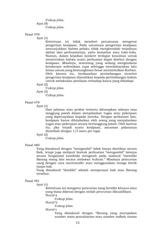 73
Cukup jelas.
Ayat (9)
Cukup jelas.
Pasal 478
Ayat (1)
Ketentuan ini tidak memberi perumusan mengenai
pengertian kealpaan. Pada umumnya pengertian kealpaan
menunjukkan bahwa pelaku tidak menghendaki terjadinya
akibat dari perbuatannya, yaitu kematian atau luka-luka.
Namun, dalam kejadian konkret terdapat kesulitan untuk
menentukan bahwa suatu perbuatan dapat disebut dengan
kealpaan. Misalnya, seseorang yang sedang mengendarai
kendaraan sedemikian rupa sehingga membahayakan lalu
lintas umum yang kemungkinan besar menimbulkan Korban.
Oleh karena itu, berdasarkan pertimbangan tersebut
pengertian kealpaan diserahkan kepada pertimbangan hakim
untuk melakukan penilaian terhadap kasus yang dihadapi.
Ayat (2)
Cukup jelas.
Ayat (3)
Cukup jelas.
Pasal 479
Ayat (1)
Dari jabatan atau profesi tertentu diharapkan adanya rasa
tanggung jawab dalam menjalankan tugas atau pekerjaan
yang dipercayakan kepada mereka. Dengan perkataan lain,
kealpaan harus dihindarkan oleh orang yang menjalankan
tugas atau pekerjaan secara bertanggung jawab. Oleh karena
itu, jika terjadi suatu kealpaan, ancaman pidananya
ditambah dengan 1/3 (satu per tiga).
Ayat (2)
Cukup jelas.
Pasal 480
Yang dimaksud dengan “mengambil” tidak hanya diartikan secara
fisik, tetapi juga meliputi bentuk perbuatan “mengambil” lainnya
secara fungsional (nonfisik) mengarah pada maksud “memiliki
Barang orang lain secara melawan hukum.” Misalnya pencurian
uang dengan cara mentransfer atau menggunakan tenaga listrik
tanpa hak.
Yang dimaksud “dimiliki” adalah mempunyai hak atas Barang
tersebut.
Pasal 481
Ayat (1)
Ketentuan ini mengatur pencurian yang bersifat khusus atau
yang biasa dikenal dengan istilah pencurian dikualifikasi.
Huruf a
Cukup jelas.
Huruf b
Cukup jelas.
Huruf c
Yang dimaksud dengan “Barang yang merupakan
sumber mata pencaharian atau sumber nafkah utama
 