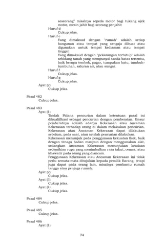 74
seseorang” misalnya sepeda motor bagi tukang ojek
motor, mesin jahit bagi seorang penjahit
Huruf d
Cukup jelas.
Huruf e
Yang dimaksud dengan "rumah" adalah setiap
bangunan atau tempat yang sengaja dibuat atau
digunakan untuk tempat kediaman atau tempat
tinggal.
Yang dimaksud dengan "pekarangan tertutup" adalah
sebidang tanah yang mempunyai tanda batas tertentu,
baik berupa tembok, pagar, tumpukan batu, tumbuh-
tumbuhan, saluran air, atau sungai.
Huruf f
Cukup jelas.
Huruf g
Cukup jelas.
Ayat (2)
Cukup jelas.
Pasal 482
Cukup jelas.
Pasal 483
Ayat (1)
Tindak Pidana pencurian dalam ketentuan pasal ini
dikualifikasi sebagai pencurian dengan pemberatan. Unsur
pemberatnya adalah adanya Kekerasan atau Ancaman
Kekerasan terhadap orang di dalam melakukan pencurian.
Kekerasan atau Ancaman Kekerasan dapat dilakukan
sebelum, pada saat, atau setelah pencurian dilakukan.
Kekerasan menunjuk pada penggunaan kekuatan fisik, baik
dengan tenaga badan maupun dengan menggunakan alat,
sedangkan Ancaman Kekerasan menunjukan keadaan
sedemikian rupa yang menimbulkan rasa takut, cemas, atau
khawatir pada orang yang diancam.
Penggunaan Kekerasan atau Ancaman Kekerasan ini tidak
perlu semata-mata ditujukan kepada pemilik Barang, tetapi
juga dapat pada orang lain, misalnya pembantu rumah
tangga atau penjaga rumah.
Ayat (2)
Cukup jelas.
Ayat (3)
Cukup jelas.
Ayat (4)
Cukup jelas.
Pasal 484
Cukup jelas.
Pasal 485
Cukup jelas.
Pasal 486
Ayat (1)
 