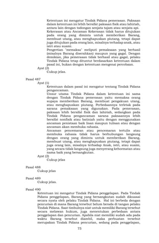 75
Ketentuan ini mengatur Tindak Pidana pemerasan. Paksaan
dalam ketentuan ini lebih bersifat paksaan fisik atau lahiriah,
antara lain dengan todongan senjata tajam atau senjata api.
Kekerasan atau Ancaman Kekerasan tidak harus ditujukan
pada orang yang diminta untuk memberikan Barang,
membuat utang, atau menghapuskan piutang, tetapi dapat
juga ditujukan pada orang lain, misalnya terhadap anak, atau
istri atau suami.
Pengertian "memaksa" meliputi pemaksaan yang berhasil
(misalnya Barang diserahkan) maupun yang gagal. Dengan
demikian, jika pemerasan tidak berhasil atau gagal, pelaku
Tindak Pidana tetap dituntut berdasarkan ketentuan dalam
pasal ini, bukan dengan ketentuan mengenai percobaan.
Ayat (2)
Cukup jelas.
Pasal 487
Ayat (1)
Ketentuan dalam pasal ini mengatur tentang Tindak Pidana
pengancaman.
Unsur utama Tindak Pidana dalam ketentuan ini sama
dengan Tindak Pidana pemerasan yaitu memaksa orang
supaya memberikan Barang, membuat pengakuan utang,
atau menghapuskan piutang. Perbedaannya terletak pada
sarana pemaksaan yang digunakan. Pada pemerasan,
paksaan lebih bersifat fisik dan lahiriah, sedangkan pada
Tindak Pidana pengancaman sarana paksaannya lebih
bersifat nonfisik atau batiniah yaitu dengan menggunakan
ancaman penistaan baik lisan maupun tulisan atau dengan
ancaman akan membuka rahasia.
Ancaman pencemaran atau pencemaran tertulis atau
membuka rahasia tidak harus berhubungan langsung
dengan orang yang diminta untuk memberikan Barang,
membuat utang, atau menghapuskan piutang, tetapi dapat
juga orang lain, misalnya terhadap Anak, istri, atau suami,
yang secara tidak langsung juga menyerang kehormatan atau
nama baik yang bersangkutan.
Ayat (2)
Cukup jelas
Pasal 488
Cukup jelas
Pasal 489
Cukup jelas.
Pasal 490
Ketentuan ini mengatur Tindak Pidana penggelapan. Pada Tindak
Pidana penggelapan, Barang yang bersangkutan sudah dikuasai
secara nyata oleh pelaku Tindak Pidana. Hal ini berbeda dengan
pencurian di mana Barang tersebut belum berada di tangan pelaku
Tindak Pidana. Saat timbulnya niat untuk memiliki Barang tersebut
secara melawan hukum, juga menentukan perbedaan antara
penggelapan dan pencurian. Apabila niat memiliki sudah ada pada
waktu Barang tersebut diambil, maka perbuatan tersebut
merupakan Tindak Pidana pencurian, sedang pada penggelapan,
 