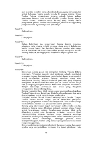 76
niat memiliki tersebut baru ada setelah Barang yang bersangkutan
untuk beberapa waktu sudah berada di tangan pelaku. Unsur
Tindak Pidana penggelapan lainnya adalah bahwa pelaku
menguasai Barang yang hendak dimiliki tersebut bukan karena
Tindak Pidana, misalnya suatu Barang yang berada dalam
penguasaan pelaku Tindak Pidana sebagai jaminan utang piutang
yang kemudian dijual tanpa izin pemiliknya.
Pasal 491
Cukup jelas.
Pasal 492
Cukup jelas.
Pasal 493
Dalam ketentuan ini, penyerahan Barang karena terpaksa,
misalnya pada waktu terjadi bencana alam seperti kebakaran,
banjir, gempa bumi, dan lain-lain, Barang tersebut diserahkan
untuk diselamatkan atau karena tidak mampu mengurus sendiri
Barang tersebut, sehingga perlu diserahkan kepada pihak lain.
Pasal 494
Cukup jelas.
Pasal 495
Cukup jelas.
Pasal 496
Ketentuan dalam pasal ini mengatur tentang Tindak Pidana
penipuan. Perbuatan materiel dari penipuan adalah membujuk
seseorang dengan berbagai cara yang disebut dalam ketentuan ini,
untuk memberikan sesuatu Barang, membuat utang atau
menghapus piutang. Dengan demikian, perbuatan yang langsung
merugikan itu tidak dilakukan oleh pelaku Tindak Pidana, tetapi
oleh pihak yang dirugikan sendiri. Perbuatan penipuan baru selesai
dengan terjadinya perbuatan dari pihak yang dirugikan
sebagaimana dikehendaki pelaku.
Barang yang diberikan, tidak harus secara langsung kepada pelaku
Tindak Pidana tetapi dapat juga dilakukan kepada orang lain yang
disuruh pelaku untuk menerima penyerahan itu.
Penipuan adalah Tindak Pidana terhadap harta benda. Tempat
Tindak Pidana adalah tempat pelaku melakukan penipuan,
walaupun penyerahan dilakukan di tempat lain. Saat dilakukannya
Tindak Pidana adalah saat pelaku melakukan penipuan.
Barang yang diserahkan dapat merupakan milik pelaku sendiri,
misalnya Barang yang diberikan sebagai jaminan utang bukan
untuk kepentingan pelaku. Penghapusan piutang tidak perlu
dilakukan melalui cara hapusnya perikatan menurut Kitab
Undang-Undang Hukum Perdata. Juga termasuk misalnya
perbuatan pelaku yang menghentikan untuk sementara pencatat
kilometer mobil sewaannya, sehingga pemilik mobil
memperhitungkan jumlah uang sewaan yang lebih kecil daripada
yang sesungguhnya.
Ketentuan ini menyebut secara limitatif daya upaya yang digunakan
pelaku yang menyebabkan penipuan itu dapat dipidana, yaitu
 