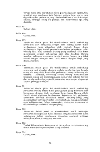 77
berupa nama atau kedudukan palsu, penyalahgunaan agama, tipu
muslihat dan rangkaian kata bohong. Antara daya upaya yang
digunakan dan perbuatan yang dikehendaki harus ada hubungan
kausal, sehingga orang itu percaya dan memberikan apa yang
diminta.
Pasal 497
Cukup jelas.
Pasal 498
Cukup jelas.
Pasal 499
Ketentuan dalam pasal ini dimaksudkan untuk melindungi
konsumen dari perbuatan dengan cara curang dalam dunia
perdagangan yang dilakukan oleh penjual. Dalam dunia
perdagangan dapat terjadi penjual memberikan pengakuan palsu
tentang sifat atau keadaan Barang yang dijualnya atau tidak
menyatakan dengan sebenarnya sifat atau keadaan Barang
tersebut, sehingga konsumen membeli suatu Barang yang tidak
sesuai dengan harapan atau tidak sesuai dengan biaya yang
dikeluarkannya.
Pasal 500
Ketentuan dalam pasal ini dimaksudkan untuk melindungi
seseorang dari kerugian ekonomi melalui pemberian jasa kepada
orang lain yang dilakukan akibat perbuatan curang dari orang lain
tersebut. Misalnya, seseorang secara curang memanfaatkan
kebaikan orang lain mempergunakan nomor dan saluran telepon
dan membebankan biaya pembicaraan atau sambungan teleponnya
kepada pelanggan telepon.
Pasal 501
Ketentuan dalam pasal ini dimaksudkan untuk melindungi
perbuatan curang dalam dunia perdagangan yang dilakukan oleh
konsumen, dengan tidak membayar lunas harga Barang dibeli.
Untuk dapat dipidana berdasarkan ketentuan ini, perbuatan
konsumen tersebut dilakukan secara berulang-ulang yang
menunjukkan bahwa perbuatan tersebut sebagai mata pencaharian
atau kebiasaannya. Dalam masyarakat, perbuatan konsumen ini
dikenal sebagai tindakan "mengemplang".
Pasal 502
Ketentuan dalam pasal ini dimaksudkan untuk mencegah
perbuatan curang dalam dunia asuransi yang dilakukan oleh pihak
tertanggung dalam pembuatan perjanjian asuransi sehingga
merugikan pihak penanggung asuransi.
Pasal 503
Tindak Pidana dalam ketentuan ini merupakan perbuatan curang
untuk memperoleh pembayaran uang asuransi.
Pasal 504
Cukup jelas.
 