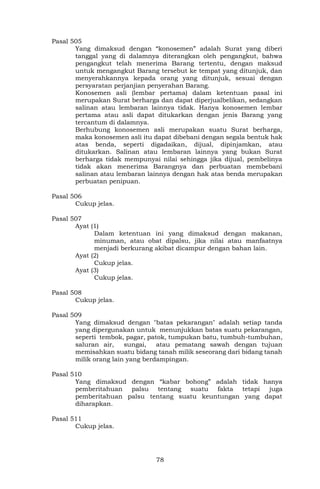 78
Pasal 505
Yang dimaksud dengan “konosemen” adalah Surat yang diberi
tanggal yang di dalamnya diterangkan oleh pengangkut, bahwa
pengangkut telah menerima Barang tertentu, dengan maksud
untuk mengangkut Barang tersebut ke tempat yang ditunjuk, dan
menyerahkannya kepada orang yang ditunjuk, sesuai dengan
persyaratan perjanjian penyerahan Barang.
Konosemen asli (lembar pertama) dalam ketentuan pasal ini
merupakan Surat berharga dan dapat diperjualbelikan, sedangkan
salinan atau lembaran lainnya tidak. Hanya konosemen lembar
pertama atau asli dapat ditukarkan dengan jenis Barang yang
tercantum di dalamnya.
Berhubung konosemen asli merupakan suatu Surat berharga,
maka konosemen asli itu dapat dibebani dengan segala bentuk hak
atas benda, seperti digadaikan, dijual, dipinjamkan, atau
ditukarkan. Salinan atau lembaran lainnya yang bukan Surat
berharga tidak mempunyai nilai sehingga jika dijual, pembelinya
tidak akan menerima Barangnya dan perbuatan membebani
salinan atau lembaran lainnya dengan hak atas benda merupakan
perbuatan penipuan.
Pasal 506
Cukup jelas.
Pasal 507
Ayat (1)
Dalam ketentuan ini yang dimaksud dengan makanan,
minuman, atau obat dipalsu, jika nilai atau manfaatnya
menjadi berkurang akibat dicampur dengan bahan lain.
Ayat (2)
Cukup jelas.
Ayat (3)
Cukup jelas.
Pasal 508
Cukup jelas.
Pasal 509
Yang dimaksud dengan "batas pekarangan" adalah setiap tanda
yang dipergunakan untuk menunjukkan batas suatu pekarangan,
seperti tembok, pagar, patok, tumpukan batu, tumbuh-tumbuhan,
saluran air, sungai, atau pematang sawah dengan tujuan
memisahkan suatu bidang tanah milik seseorang dari bidang tanah
milik orang lain yang berdampingan.
Pasal 510
Yang dimaksud dengan “kabar bohong” adalah tidak hanya
pemberitahuan palsu tentang suatu fakta tetapi juga
pemberitahuan palsu tentang suatu keuntungan yang dapat
diharapkan.
Pasal 511
Cukup jelas.
 