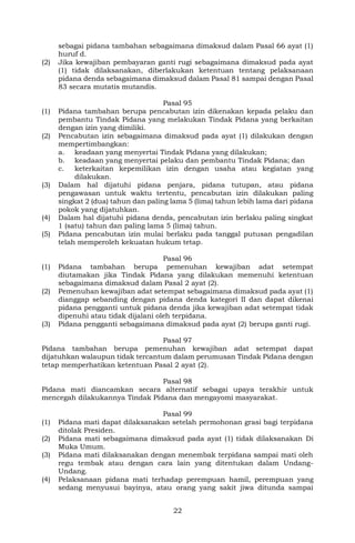 22
sebagai pidana tambahan sebagaimana dimaksud dalam Pasal 66 ayat (1)
huruf d.
(2) Jika kewajiban pembayaran ganti rugi sebagaimana dimaksud pada ayat
(1) tidak dilaksanakan, diberlakukan ketentuan tentang pelaksanaan
pidana denda sebagaimana dimaksud dalam Pasal 81 sampai dengan Pasal
83 secara mutatis mutandis.
Pasal 95
(1) Pidana tambahan berupa pencabutan izin dikenakan kepada pelaku dan
pembantu Tindak Pidana yang melakukan Tindak Pidana yang berkaitan
dengan izin yang dimiliki.
(2) Pencabutan izin sebagaimana dimaksud pada ayat (1) dilakukan dengan
mempertimbangkan:
a. keadaan yang menyertai Tindak Pidana yang dilakukan;
b. keadaan yang menyertai pelaku dan pembantu Tindak Pidana; dan
c. keterkaitan kepemilikan izin dengan usaha atau kegiatan yang
dilakukan.
(3) Dalam hal dijatuhi pidana penjara, pidana tutupan, atau pidana
pengawasan untuk waktu tertentu, pencabutan izin dilakukan paling
singkat 2 (dua) tahun dan paling lama 5 (lima) tahun lebih lama dari pidana
pokok yang dijatuhkan.
(4) Dalam hal dijatuhi pidana denda, pencabutan izin berlaku paling singkat
1 (satu) tahun dan paling lama 5 (lima) tahun.
(5) Pidana pencabutan izin mulai berlaku pada tanggal putusan pengadilan
telah memperoleh kekuatan hukum tetap.
Pasal 96
(1) Pidana tambahan berupa pemenuhan kewajiban adat setempat
diutamakan jika Tindak Pidana yang dilakukan memenuhi ketentuan
sebagaimana dimaksud dalam Pasal 2 ayat (2).
(2) Pemenuhan kewajiban adat setempat sebagaimana dimaksud pada ayat (1)
dianggap sebanding dengan pidana denda kategori II dan dapat dikenai
pidana pengganti untuk pidana denda jika kewajiban adat setempat tidak
dipenuhi atau tidak dijalani oleh terpidana.
(3) Pidana pengganti sebagaimana dimaksud pada ayat (2) berupa ganti rugi.
Pasal 97
Pidana tambahan berupa pemenuhan kewajiban adat setempat dapat
dijatuhkan walaupun tidak tercantum dalam perumusan Tindak Pidana dengan
tetap memperhatikan ketentuan Pasal 2 ayat (2).
Pasal 98
Pidana mati diancamkan secara alternatif sebagai upaya terakhir untuk
mencegah dilakukannya Tindak Pidana dan mengayomi masyarakat.
Pasal 99
(1) Pidana mati dapat dilaksanakan setelah permohonan grasi bagi terpidana
ditolak Presiden.
(2) Pidana mati sebagaimana dimaksud pada ayat (1) tidak dilaksanakan Di
Muka Umum.
(3) Pidana mati dilaksanakan dengan menembak terpidana sampai mati oleh
regu tembak atau dengan cara lain yang ditentukan dalam Undang-
Undang.
(4) Pelaksanaan pidana mati terhadap perempuan hamil, perempuan yang
sedang menyusui bayinya, atau orang yang sakit jiwa ditunda sampai
 