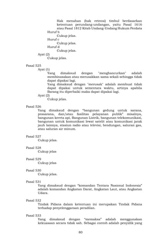 80
Hak menahan (hak retensi) timbul berdasarkan
ketentuan perundang-undangan, yaitu Pasal 1616
atau Pasal 1812 Kitab Undang-Undang Hukum Perdata
Huruf b
Cukup jelas.
Huruf c
Cukup jelas.
Huruf d
Cukup jelas.
Ayat (2)
Cukup jelas.
Pasal 525
Ayat (1)
Yang dimaksud dengan "menghancurkan" adalah
membinasakan atau merusakkan sama sekali sehingga tidak
dapat dipakai lagi.
Yang dimaksud dengan "merusak" adalah membuat tidak
dapat dipakai untuk sementara waktu, artinya apabila
Barang itu diperbaiki maka dapat dipakai lagi.
Ayat (2)
Cukup jelas.
Pasal 526
Yang dimaksud dengan “bangunan gedung untuk sarana,
prasarana, dan/atau fasilitas pelayanan publik” misalnya,
bangunan kereta api, Bangunan Listrik, bangunan telekomunikasi,
bangunan untuk komunikasi lewat satelit atau komunikasi jarak
jauh lainnya, stasiun radio atau televisi, bendungan, saluran gas,
atau saluran air minum.
Pasal 527
Cukup jelas.
Pasal 528
Cukup jelas
Pasal 529
Cukup jelas
Pasal 530
Cukup jelas.
Pasal 531
Yang dimaksud dengan “komandan Tentara Nasional Indonesia”
adalah komandan Angkatan Darat, Angkatan Laut, atau Angkatan
Udara.
Pasal 532
Tindak Pidana dalam ketentuan ini merupakan Tindak Pidana
terhadap penyelenggaraan peradilan.
Pasal 533
Yang dimaksud dengan “memaksa” adalah menggunakan
kekuasaan secara tidak sah. Sebagai contoh adalah penyidik yang
 