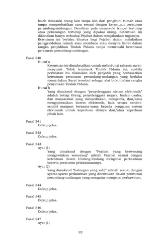 82
boleh dimasuki orang lain tanpa izin dari penghuni rumah atau
tanpa memperhatikan cara sesuai dengan ketentuan peraturan
perundang-undangan. Demikian pula memasuki tempat tertutup
atau pekarangan tertutup yang dipakai orang. Ketentuan ini
dikenakan hanya terhadap Pejabat dalam menjalankan tugasnya.
Ketentuan ini berlaku khusus bagi Pejabat dalam melakukan
penggeledahan rumah atau membaca atau menyita Surat dalam
rangka penyidikan Tindak Pidana tanpa memenuhi ketentuan
peraturan perundang-undangan.
Pasal 540
Huruf a
Ketentuan ini dimaksudkan untuk melindungi rahasia surat-
menyurat. Tidak termasuk Tindak Pidana ini, apabila
perbuatan itu dilakukan oleh penyidik yang berdasarkan
ketentuan peraturan perundang-undangan yang berlaku
memerlukan Surat tersebut sebagai alat bukti dalam rangka
penyidikan Tindak Pidana.
Huruf b
Yang dimaksud dengan “penyelenggara sistem elektronik”
adalah Setiap Orang, penyelenggara negara, badan usaha,
dan masyarakat yang menyediakan, mengelola, dan/atau
mengoperasikan sistem elektronik, baik secara sendiri-
sendiri maupun bersama-sama kepada pengguna sistem
elektronik untuk keperluan dirinya dan/atau keperluan
pihak lain.
Pasal 541
Cukup jelas.
Pasal 542
Cukup jelas.
Pasal 543
Ayat (1)
Yang dimaksud dengan “Pejabat yang berwenang
mengawinkan seseorang” adalah Pejabat sesuai dengan
ketentuan dalam Undang-Undang mengenai perkawinan
beserta peraturan pelaksanaannya.
Ayat (2)
Yang dimaksud “halangan yang sah)” adalah sesuai dengan
syarat-syarat perkawinan yang ditentukan dalam peraturan
perundang-undangan yang mengatur mengenai perkawinan.
Pasal 544
Cukup jelas.
Pasal 545
Cukup jelas.
Pasal 546
Cukup jelas.
Pasal 547
Ayat (1)
 