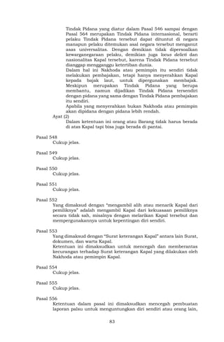 83
Tindak Pidana yang diatur dalam Pasal 546 sampai dengan
Pasal 564 merupakan Tindak Pidana internasional, berarti
pelaku Tindak Pidana tersebut dapat dituntut di negara
manapun pelaku ditemukan asal negara tersebut menganut
asas universalitas. Dengan demikian tidak dipersoalkan
kewarganegaraan pelaku, demikian juga locus delicti dan
nasionalitas Kapal tersebut, karena Tindak Pidana tersebut
dianggap mengganggu ketertiban dunia.
Dalam hal ini Nakhoda atau pemimpin itu sendiri tidak
melakukan pembajakan, tetapi hanya menyerahkan Kapal
kepada bajak laut, untuk dipergunakan membajak.
Meskipun merupakan Tindak Pidana yang berupa
membantu, namun dijadikan Tindak Pidana tersendiri
dengan pidana yang sama dengan Tindak Pidana pembajakan
itu sendiri.
Apabila yang menyerahkan bukan Nakhoda atau pemimpin
akan dipidana dengan pidana lebih rendah.
Ayat (2)
Dalam ketentuan ini orang atau Barang tidak harus berada
di atas Kapal tapi bisa juga berada di pantai.
Pasal 548
Cukup jelas.
Pasal 549
Cukup jelas.
Pasal 550
Cukup jelas.
Pasal 551
Cukup jelas.
Pasal 552
Yang dimaksud dengan “mengambil alih atau menarik Kapal dari
pemiliknya” adalah mengambil Kapal dari kekuasaan pemiliknya
secara tidak sah, misalnya dengan melarikan Kapal tersebut dan
mempergunakannya untuk kepentingan diri sendiri.
Pasal 553
Yang dimaksud dengan “Surat keterangan Kapal” antara lain Surat,
dokumen, dan warta Kapal.
Ketentuan ini dimaksudkan untuk mencegah dan memberantas
kecurangan terhadap Surat keterangan Kapal yang dilakukan oleh
Nakhoda atau pemimpin Kapal.
Pasal 554
Cukup jelas.
Pasal 555
Cukup jelas.
Pasal 556
Ketentuan dalam pasal ini dimaksudkan mencegah pembuatan
laporan palsu untuk menguntungkan diri sendiri atau orang lain,
 