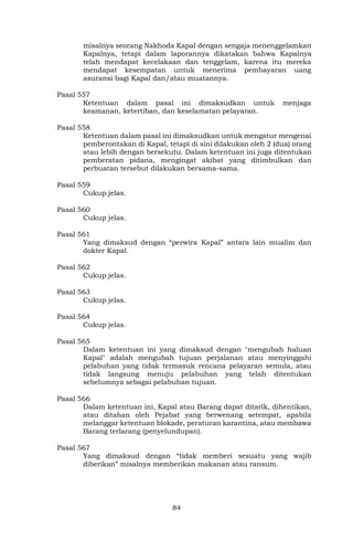 84
misalnya seorang Nakhoda Kapal dengan sengaja menenggelamkan
Kapalnya, tetapi dalam laporannya dikatakan bahwa Kapalnya
telah mendapat kecelakaan dan tenggelam, karena itu mereka
mendapat kesempatan untuk menerima pembayaran uang
asuransi bagi Kapal dan/atau muatannya.
Pasal 557
Ketentuan dalam pasal ini dimaksudkan untuk menjaga
keamanan, ketertiban, dan keselamatan pelayaran.
Pasal 558
Ketentuan dalam pasal ini dimaksudkan untuk mengatur mengenai
pemberontakan di Kapal, tetapi di sini dilakukan oleh 2 (dua) orang
atau lebih dengan bersekutu. Dalam ketentuan ini juga ditentukan
pemberatan pidana, mengingat akibat yang ditimbulkan dan
perbuatan tersebut dilakukan bersama-sama.
Pasal 559
Cukup jelas.
Pasal 560
Cukup jelas.
Pasal 561
Yang dimaksud dengan “perwira Kapal” antara lain mualim dan
dokter Kapal.
Pasal 562
Cukup jelas.
Pasal 563
Cukup jelas.
Pasal 564
Cukup jelas.
Pasal 565
Dalam ketentuan ini yang dimaksud dengan "mengubah haluan
Kapal" adalah mengubah tujuan perjalanan atau menyinggahi
pelabuhan yang tidak termasuk rencana pelayaran semula, atau
tidak langsung menuju pelabuhan yang telah ditentukan
sebelumnya sebagai pelabuhan tujuan.
Pasal 566
Dalam ketentuan ini, Kapal atau Barang dapat ditarik, dihentikan,
atau ditahan oleh Pejabat yang berwenang setempat, apabila
melanggar ketentuan blokade, peraturan karantina, atau membawa
Barang terlarang (penyelundupan).
Pasal 567
Yang dimaksud dengan “tidak memberi sesuatu yang wajib
diberikan” misalnya memberikan makanan atau ransum.
 