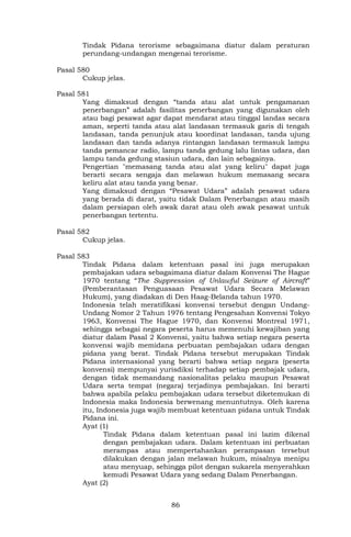 86
Tindak Pidana terorisme sebagaimana diatur dalam peraturan
perundang-undangan mengenai terorisme.
Pasal 580
Cukup jelas.
Pasal 581
Yang dimaksud dengan “tanda atau alat untuk pengamanan
penerbangan” adalah fasilitas penerbangan yang digunakan oleh
atau bagi pesawat agar dapat mendarat atau tinggal landas secara
aman, seperti tanda atau alat landasan termasuk garis di tengah
landasan, tanda penunjuk atau koordinat landasan, tanda ujung
landasan dan tanda adanya rintangan landasan termasuk lampu
tanda pemancar radio, lampu tanda gedung lalu lintas udara, dan
lampu tanda gedung stasiun udara, dan lain sebagainya.
Pengertian "memasang tanda atau alat yang keliru" dapat juga
berarti secara sengaja dan melawan hukum memasang secara
keliru alat atau tanda yang benar.
Yang dimaksud dengan “Pesawat Udara” adalah pesawat udara
yang berada di darat, yaitu tidak Dalam Penerbangan atau masih
dalam persiapan oleh awak darat atau oleh awak pesawat untuk
penerbangan tertentu.
Pasal 582
Cukup jelas.
Pasal 583
Tindak Pidana dalam ketentuan pasal ini juga merupakan
pembajakan udara sebagaimana diatur dalam Konvensi The Hague
1970 tentang “The Suppression of Unlawful Seizure of Aircraft”
(Pemberantasan Penguasaan Pesawat Udara Secara Melawan
Hukum), yang diadakan di Den Haag-Belanda tahun 1970.
Indonesia telah meratifikasi konvensi tersebut dengan Undang-
Undang Nomor 2 Tahun 1976 tentang Pengesahan Konvensi Tokyo
1963, Konvensi The Hague 1970, dan Konvensi Montreal 1971,
sehingga sebagai negara peserta harus memenuhi kewajiban yang
diatur dalam Pasal 2 Konvensi, yaitu bahwa setiap negara peserta
konvensi wajib memidana perbuatan pembajakan udara dengan
pidana yang berat. Tindak Pidana tersebut merupakan Tindak
Pidana internasional yang berarti bahwa setiap negara (peserta
konvensi) mempunyai yurisdiksi terhadap setiap pembajak udara,
dengan tidak memandang nasionalitas pelaku maupun Pesawat
Udara serta tempat (negara) terjadinya pembajakan. Ini berarti
bahwa apabila pelaku pembajakan udara tersebut diketemukan di
Indonesia maka Indonesia berwenang menuntutnya. Oleh karena
itu, Indonesia juga wajib membuat ketentuan pidana untuk Tindak
Pidana ini.
Ayat (1)
Tindak Pidana dalam ketentuan pasal ini lazim dikenal
dengan pembajakan udara. Dalam ketentuan ini perbuatan
merampas atau mempertahankan perampasan tersebut
dilakukan dengan jalan melawan hukum, misalnya menipu
atau menyuap, sehingga pilot dengan sukarela menyerahkan
kemudi Pesawat Udara yang sedang Dalam Penerbangan.
Ayat (2)
 