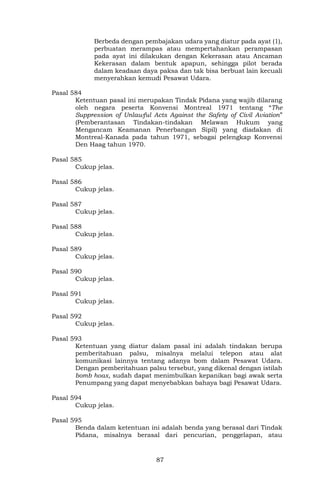 87
Berbeda dengan pembajakan udara yang diatur pada ayat (1),
perbuatan merampas atau mempertahankan perampasan
pada ayat ini dilakukan dengan Kekerasan atau Ancaman
Kekerasan dalam bentuk apapun, sehingga pilot berada
dalam keadaan daya paksa dan tak bisa berbuat lain kecuali
menyerahkan kemudi Pesawat Udara.
Pasal 584
Ketentuan pasal ini merupakan Tindak Pidana yang wajib dilarang
oleh negara peserta Konvensi Montreal 1971 tentang “The
Suppression of Unlawful Acts Against the Safety of Civil Aviation”
(Pemberantasan Tindakan-tindakan Melawan Hukum yang
Mengancam Keamanan Penerbangan Sipil) yang diadakan di
Montreal-Kanada pada tahun 1971, sebagai pelengkap Konvensi
Den Haag tahun 1970.
Pasal 585
Cukup jelas.
Pasal 586
Cukup jelas.
Pasal 587
Cukup jelas.
Pasal 588
Cukup jelas.
Pasal 589
Cukup jelas.
Pasal 590
Cukup jelas.
Pasal 591
Cukup jelas.
Pasal 592
Cukup jelas.
Pasal 593
Ketentuan yang diatur dalam pasal ini adalah tindakan berupa
pemberitahuan palsu, misalnya melalui telepon atau alat
komunikasi lainnya tentang adanya bom dalam Pesawat Udara.
Dengan pemberitahuan palsu tersebut, yang dikenal dengan istilah
bomb hoax, sudah dapat menimbulkan kepanikan bagi awak serta
Penumpang yang dapat menyebabkan bahaya bagi Pesawat Udara.
Pasal 594
Cukup jelas.
Pasal 595
Benda dalam ketentuan ini adalah benda yang berasal dari Tindak
Pidana, misalnya berasal dari pencurian, penggelapan, atau
 