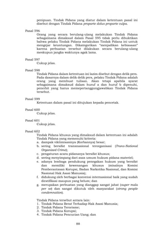 88
penipuan. Tindak Pidana yang diatur dalam ketentuan pasal ini
disebut dengan Tindak Pidana proparte dolus proparte culpa.
Pasal 596
Orang yang secara berulang-ulang melakukan Tindak Pidana
sebagaimana dimaksud dalam Pasal 595 tidak perlu dibuktikan
bahwa pelaku Tindak Pidana melakukan Tindak Pidana ini untuk
mengejar keuntungan. Dikategorikan “menjadikan kebiasaan”
karena perbuatan tersebut dilakukan secara berulang-ulang
meskupun jangka waktunya agak lama.
Pasal 597
Cukup jelas.
Pasal 598
Tindak Pidana dalam ketentuan ini lazim disebut dengan delik pers.
Pada dasarnya dalam delik delik pers, pelaku Tindak Pidana adalah
orang yang membuat tulisan. Akan tetapi apabila syarat
sebagaimana dimaksud dalam huruf a dan huruf b dipenuhi,
penerbit yang harus memepertanggungjawabkan Tindak Pidana
tersebut.
Pasal 599
Ketentuan dalam pasal ini ditujukan kepada pencetak.
Pasal 600
Cukup jelas.
Pasal 601
Cukup jelas.
Pasal 602
Tindak Pidana khusus yang dimaksud dalam ketentuan ini adalah
Tindak Pidana yang memenuhi kriteria:
a. dampak viktimisasinya (Korbannya) besar;
b. sering bersifat transnasional terorganisasi (Trans-National
Organized Crime);
c. pengaturan acara pidananya bersifat khusus;
d. sering menyimpang dari asas umum hukum pidana materiel;
e. adanya lembaga pendukung penegakan hukum yang bersifat
dan memiliki kewenangan khusus (misalnya Komisi
Pemberantasan Korupsi, Badan Narkotika Nasional, dan Komisi
Nasional Hak Asasi Manusia);
f. didukung oleh berbagai konvensi internasional baik yang sudah
diratifikasi maupun yang belum; dan
g. merupakan perbuatan yang dianggap sangat jahat (super mala
per se) dan sangat dikutuk oleh masyarakat (strong people
condemnation).
Tindak Pidana tersebut antara lain:
1. Tindak Pidana Berat Terhadap Hak Asasi Manusia;
2. Tindak Pidana Terorisme;
3. Tindak Pidana Korupsi;
4. Tindak Pidana Pencucian Uang; dan
 