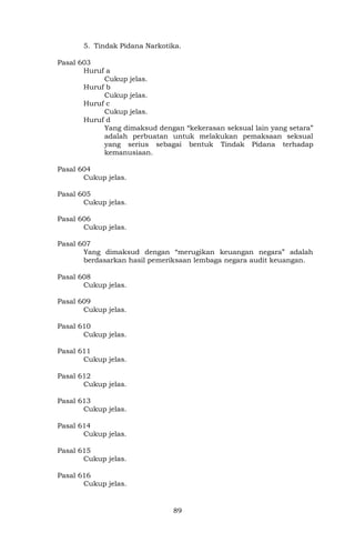89
5. Tindak Pidana Narkotika.
Pasal 603
Huruf a
Cukup jelas.
Huruf b
Cukup jelas.
Huruf c
Cukup jelas.
Huruf d
Yang dimaksud dengan “kekerasan seksual lain yang setara”
adalah perbuatan untuk melakukan pemaksaan seksual
yang serius sebagai bentuk Tindak Pidana terhadap
kemanusiaan.
Pasal 604
Cukup jelas.
Pasal 605
Cukup jelas.
Pasal 606
Cukup jelas.
Pasal 607
Yang dimaksud dengan “merugikan keuangan negara” adalah
berdasarkan hasil pemeriksaan lembaga negara audit keuangan.
Pasal 608
Cukup jelas.
Pasal 609
Cukup jelas.
Pasal 610
Cukup jelas.
Pasal 611
Cukup jelas.
Pasal 612
Cukup jelas.
Pasal 613
Cukup jelas.
Pasal 614
Cukup jelas.
Pasal 615
Cukup jelas.
Pasal 616
Cukup jelas.
 
