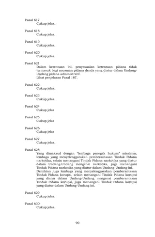90
Pasal 617
Cukup jelas.
Pasal 618
Cukup jelas.
Pasal 619
Cukup jelas.
Pasal 620
Cukup jelas.
Pasal 621
Dalam ketentuan ini, penyesuaian ketentuan pidana tidak
termasuk bagi ancaman pidana denda yang diatur dalam Undang-
Undang pidana administratif.
Lihat penjelasan Pasal 187.
Pasal 622
Cukup jelas.
Pasal 623
Cukup jelas.
Pasal 624
Cukup jelas
Pasal 625
Cukup jelas
Pasal 626
Cukup jelas
Pasal 627
Cukup jelas.
Pasal 628
Yang dimaksud dengan “lembaga penegak hukum” misalnya,
lembaga yang menyelenggarakan pemberantasan Tindak Pidana
narkotika, selain menangani Tindak Pidana narkotika yang diatur
dalam Undang-Undang mengenai narkotika, juga menangani
Tindak Pidana narkotika yang diatur dalam Undang-Undang ini.
Demikian juga lembaga yang menyelenggarakan pemberantasan
Tindak Pidana korupsi, selain menangani Tindak Pidana korupsi
yang diatur dalam Undang-Undang mengenai pemberantasan
Tindak Pidana korupsi, juga menangani Tindak Pidana korupsi
yang diatur dalam Undang-Undang ini.
Pasal 629
Cukup jelas.
Pasal 630
Cukup jelas.
 