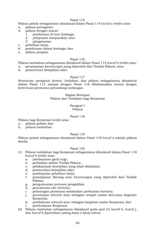 26
Pasal 115
Pidana pokok sebagaimana dimaksud dalam Pasal 114 huruf a terdiri atas:
a. pidana peringatan;
b. pidana dengan syarat:
1. pembinaan di luar lembaga;
2. pelayanan masyarakat; atau
3. pengawasan.
c. pelatihan kerja;
d. pembinaan dalam lembaga; dan
e. pidana penjara.
Pasal 116
Pidana tambahan sebagaimana dimaksud dalam Pasal 114 huruf b terdiri atas:
a. perampasan keuntungan yang diperoleh dari Tindak Pidana; atau
b. pemenuhan kewajiban adat.
Pasal 117
Ketentuan mengenai diversi, tindakan, dan pidana sebagaimana dimaksud
dalam Pasal 112 sampai dengan Pasal 116 dilaksanakan sesuai dengan
ketentuan peraturan perundang-undangan.
Bagian Keempat
Pidana dan Tindakan bagi Korporasi
Paragraf 1
Pidana
Pasal 118
Pidana bagi Korporasi terdiri atas:
a. pidana pokok; dan
b. pidana tambahan.
Pasal 119
Pidana pokok sebagaimana dimaksud dalam Pasal 118 huruf a adalah pidana
denda.
Pasal 120
(1) Pidana tambahan bagi Korporasi sebagaimana dimaksud dalam Pasal 118
huruf b terdiri atas:
a. pembayaran ganti rugi;
b. perbaikan akibat Tindak Pidana;
c. pelaksanaan kewajiban yang telah dilalaikan;
d. pemenuhan kewajiban adat.
e. pembiayaan pelatihan kerja;
f. perampasan Barang atau keuntungan yang diperoleh dari Tindak
Pidana;
g. pengumuman putusan pengadilan;
h. pencabutan izin tertentu;
i. pelarangan permanen melakukan perbuatan tertentu;
j. penutupan seluruh atau sebagian tempat usaha dan/atau kegiatan
Korporasi;
k. pembekuan seluruh atau sebagian kegiatan usaha Korporasi; dan
l. pembubaran Korporasi.
(2) Pidana tambahan sebagaimana dimaksud pada ayat (1) huruf h, huruf j,
dan huruf k dijatuhkan paling lama 2 (dua) tahun.
 