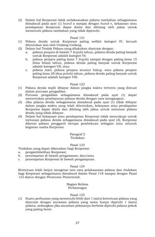 27
(3) Dalam hal Korporasi tidak melaksanakan pidana tambahan sebagaimana
dimaksud pada ayat (1) huruf a sampai dengan huruf e, kekayaan atau
pendapatan Korporasi dapat disita dan dilelang oleh jaksa untuk
memenuhi pidana tambahan yang tidak dipenuhi.
Pasal 121
(1) Pidana denda untuk Korporasi paling sedikit kategori IV, kecuali
ditentukan lain oleh Undang-Undang.
(2) Dalam hal Tindak Pidana yang dilakukan diancam dengan:
a. pidana penjara di bawah 7 (tujuh) tahun, pidana denda paling banyak
untuk Korporasi adalah kategori VI;
b. pidana penjara paling lama 7 (tujuh) sampai dengan paling lama 15
(lima belas) tahun, pidana denda paling banyak untuk Korporasi
adalah kategori VII; atau
c. pidana mati, pidana penjara seumur hidup, atau pidana penjara
paling lama 20 (dua puluh) tahun, pidana denda paling banyak untuk
Korporasi adalah kategori VIII.
Pasal 122
(1) Pidana denda wajib dibayar dalam jangka waktu tertentu yang dimuat
dalam putusan pengadilan.
(2) Putusan pengadilan sebagaimana dimaksud pada ayat (1) dapat
menentukan pembayaran pidana denda dengan cara mengangsur.
(3) Jika pidana denda sebagaimana dimaksud pada ayat (1) tidak dibayar
dalam jangka waktu yang telah ditentukan, kekayaan atau pendapatan
Korporasi dapat disita dan dilelang oleh jaksa untuk melunasi pidana
denda yang tidak dibayar.
(4) Dalam hal kekayaan atau pendapatan Korporasi tidak mencukupi untuk
melunasi pidana denda sebagaimana dimaksud pada ayat (3), Korporasi
dikenai pidana pengganti berupa pembekuan sebagian atau seluruh
kegiatan usaha Korporasi.
Paragraf 2
Tindakan
Pasal 123
Tindakan yang dapat dikenakan bagi Korporasi:
a. pengambilalihan Korporasi;
b. penempatan di bawah pengawasan; dan/atau
c. penempatan Korporasi di bawah pengampuan.
Pasal 124
Ketentuan lebih lanjut mengenai tata cara pelaksanaan pidana dan tindakan
bagi Korporasi sebagaimana dimaksud dalam Pasal 118 sampai dengan Pasal
123 diatur dengan Peraturan Pemerintah.
Bagian Kelima
Perbarengan
Pasal 125
(1) Suatu perbuatan yang memenuhi lebih dari 1 (satu) ketentuan pidana yang
diancam dengan ancaman pidana yang sama hanya dijatuhi 1 (satu)
pidana, sedangkan jika ancaman pidananya berbeda dijatuhi pidana pokok
yang paling berat.
 