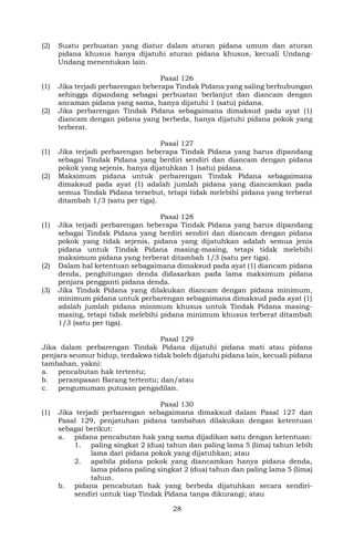 28
(2) Suatu perbuatan yang diatur dalam aturan pidana umum dan aturan
pidana khusus hanya dijatuhi aturan pidana khusus, kecuali Undang-
Undang menentukan lain.
Pasal 126
(1) Jika terjadi perbarengan beberapa Tindak Pidana yang saling berhubungan
sehingga dipandang sebagai perbuatan berlanjut dan diancam dengan
ancaman pidana yang sama, hanya dijatuhi 1 (satu) pidana.
(2) Jika perbarengan Tindak Pidana sebagaimana dimaksud pada ayat (1)
diancam dengan pidana yang berbeda, hanya dijatuhi pidana pokok yang
terberat.
Pasal 127
(1) Jika terjadi perbarengan beberapa Tindak Pidana yang harus dipandang
sebagai Tindak Pidana yang berdiri sendiri dan diancam dengan pidana
pokok yang sejenis, hanya dijatuhkan 1 (satu) pidana.
(2) Maksimum pidana untuk perbarengan Tindak Pidana sebagaimana
dimaksud pada ayat (1) adalah jumlah pidana yang diancamkan pada
semua Tindak Pidana tersebut, tetapi tidak melebihi pidana yang terberat
ditambah 1/3 (satu per tiga).
Pasal 128
(1) Jika terjadi perbarengan beberapa Tindak Pidana yang harus dipandang
sebagai Tindak Pidana yang berdiri sendiri dan diancam dengan pidana
pokok yang tidak sejenis, pidana yang dijatuhkan adalah semua jenis
pidana untuk Tindak Pidana masing-masing, tetapi tidak melebihi
maksimum pidana yang terberat ditambah 1/3 (satu per tiga).
(2) Dalam hal ketentuan sebagaimana dimaksud pada ayat (1) diancam pidana
denda, penghitungan denda didasarkan pada lama maksimum pidana
penjara pengganti pidana denda.
(3) Jika Tindak Pidana yang dilakukan diancam dengan pidana minimum,
minimum pidana untuk perbarengan sebagaimana dimaksud pada ayat (1)
adalah jumlah pidana minimum khusus untuk Tindak Pidana masing-
masing, tetapi tidak melebihi pidana minimum khusus terberat ditambah
1/3 (satu per tiga).
Pasal 129
Jika dalam perbarengan Tindak Pidana dijatuhi pidana mati atau pidana
penjara seumur hidup, terdakwa tidak boleh dijatuhi pidana lain, kecuali pidana
tambahan, yakni:
a. pencabutan hak tertentu;
b. perampasan Barang tertentu; dan/atau
c. pengumuman putusan pengadilan.
Pasal 130
(1) Jika terjadi perbarengan sebagaimana dimaksud dalam Pasal 127 dan
Pasal 129, penjatuhan pidana tambahan dilakukan dengan ketentuan
sebagai berikut:
a. pidana pencabutan hak yang sama dijadikan satu dengan ketentuan:
1. paling singkat 2 (dua) tahun dan paling lama 5 (lima) tahun lebih
lama dari pidana pokok yang dijatuhkan; atau
2. apabila pidana pokok yang diancamkan hanya pidana denda,
lama pidana paling singkat 2 (dua) tahun dan paling lama 5 (lima)
tahun.
b. pidana pencabutan hak yang berbeda dijatuhkan secara sendiri-
sendiri untuk tiap Tindak Pidana tanpa dikurangi; atau
 