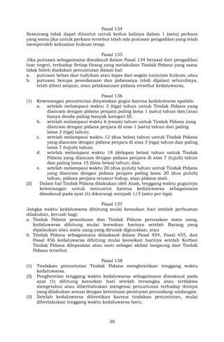 30
Pasal 134
Seseorang tidak dapat dituntut untuk kedua kalinya dalam 1 (satu) perkara
yang sama jika untuk perkara tersebut telah ada putusan pengadilan yang telah
memperoleh kekuatan hukum tetap.
Pasal 135
Jika putusan sebagaimana dimaksud dalam Pasal 134 berasal dari pengadilan
luar negeri, terhadap Setiap Orang yang melakukan Tindak Pidana yang sama
tidak boleh diadakan penuntutan dalam hal:
a. putusan bebas dari tuduhan atau lepas dari segala tuntutan hukum; atau
b. putusan berupa pemidanaan dan pidananya telah dijalani seluruhnya,
telah diberi ampun, atau pelaksanaan pidana tersebut kedaluwarsa.
Pasal 136
(1) Kewenangan penuntutan dinyatakan gugur karena kedaluwarsa apabila:
a. setelah melampaui waktu 3 (tiga) tahun untuk Tindak Pidana yang
diancam dengan pidana penjara paling lama 1 (satu) tahun dan/atau
hanya denda paling banyak kategori III;
b. setelah melampaui waktu 6 (enam) tahun untuk Tindak Pidana yang
diancam dengan pidana penjara di atas 1 (satu) tahun dan paling
lama 3 (tiga) tahun;
c. setelah melampaui waktu 12 (dua belas) tahun untuk Tindak Pidana
yang diancam dengan pidana penjara di atas 3 (tiga) tahun dan paling
lama 7 (tujuh) tahun;
d. setelah melampaui waktu 18 (delapan belas) tahun untuk Tindak
Pidana yang diancam dengan pidana penjara di atas 7 (tujuh) tahun
dan paling lama 15 (lima belas) tahun; dan
e. setelah melampaui waktu 20 (dua puluh) tahun untuk Tindak Pidana
yang diancam dengan pidana penjara paling lama 20 (dua puluh)
tahun, pidana penjara seumur hidup, atau pidana mati.
(2) Dalam hal Tindak Pidana dilakukan oleh Anak, tenggang waktu gugurnya
kewenangan untuk menuntut karena kedaluwarsa sebagaimana
dimaksud pada ayat (1) dikurangi menjadi 1/3 (satu per tiga).
Pasal 137
Jangka waktu kedaluwarsa dihitung mulai keesokan hari setelah perbuatan
dilakukan, kecuali bagi:
a. Tindak Pidana pemalsuan dan Tindak Pidana perusakan mata uang,
kedaluwarsa dihitung mulai keesokan harinya setelah Barang yang
dipalsukan atau mata uang yang dirusak digunakan; atau
b. Tindak Pidana sebagaimana dimaksud dalam Pasal 454, Pasal 455, dan
Pasal 456 kedaluwarsa dihitung mulai keesokan harinya setelah Korban
Tindak Pidana dilepaskan atau mati sebagai akibat langsung dari Tindak
Pidana tersebut.
Pasal 138
(1) Tindakan penuntutan Tindak Pidana menghentikan tenggang waktu
kedaluwarsa.
(2) Penghentian tenggang waktu kedaluwarsa sebagaimana dimaksud pada
ayat (1) dihitung keesokan hari setelah tersangka atau terdakwa
mengetahui atau diberitahukan mengenai penuntutan terhadap dirinya
yang dilakukan sesuai dengan ketentuan peraturan perundang-undangan.
(3) Setelah kedaluwarsa dihentikan karena tindakan penuntutan, mulai
diberlakukan tenggang waktu kedaluwarsa baru.
 