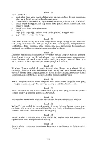 33
Pasal 155
Luka Berat adalah:
a. sakit atau luka yang tidak ada harapan untuk sembuh dengan sempurna
atau yang dapat menimbulkan bahaya maut;
b. terus-menerus tidak cakap lagi melakukan tugas, jabatan, atau pekerjaan;
c. tidak dapat menggunakan lagi salah satu panca indera atau salah satu
anggota tubuh;
d. cacat berat atau cacat permanen;
e. lumpuh;
f. daya pikir terganggu selama lebih dari 4 (empat) minggu; atau
g. gugur atau matinya kandungan.
Pasal 156
Kekerasan adalah setiap perbuatan dengan atau tanpa menggunakan kekuatan
fisik yang menimbulkan bahaya bagi badan atau nyawa, mengakibatkan
penderitaan fisik, seksual, atau psikologis, dan merampas kemerdekaan,
termasuk menjadikan orang pingsan atau tidak berdaya.
Pasal 157
Ancaman Kekerasan adalah setiap perbuatan berupa ucapan, tulisan, gambar,
simbol, atau gerakan tubuh, baik dengan maupun tanpa menggunakan sarana
dalam bentuk elektronik atau nonelektronik yang dapat menimbulkan rasa
takut, cemas, atau khawatir akan dilakukannya Kekerasan.
Pasal 158
Di Muka Umum adalah di suatu tempat atau Ruang yang dapat dilihat,
didatangi, diketahui atau disaksikan oleh orang lain baik secara langsung
maupun secara tidak langsung melalui media elektronik yang membuat publik
dapat mengakses Informasi Elektronik atau dokumen elektronik.
Pasal 159
Harta Kekayaan adalah benda bergerak atau benda tidak bergerak, baik yang
berwujud maupun yang tidak berwujud, yang memiliki nilai ekonomi.
Pasal 160
Makar adalah niat untuk melakukan suatu perbuatan yang telah diwujudkan
dengan adanya persiapan perbuatan tersebut.
Pasal 161
Perang adalah termasuk juga Perang saudara dengan mengangkat senjata.
Pasal 162
Waktu Perang adalah termasuk waktu di mana bahaya Perang mengancam
dan/atau ada perintah untuk mobilisasi Tentara Nasional Indonesia dan selama
keadaan mobilisasi tersebut masih berlangsung.
Pasal 163
Musuh adalah termasuk juga pemberontak dan negara atau kekuasaan yang
diperkirakan akan menjadi lawan Perang.
Pasal 164
Masuk adalah termasuk mengakses Komputer atau Masuk ke dalam sistem
Komputer.
 