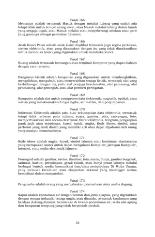 34
Pasal 165
Memanjat adalah termasuk Masuk dengan melalui lubang yang sudah ada
tetapi tidak untuk tempat orang lewat, atau Masuk melalui lubang dalam tanah
yang sengaja digali, atau Masuk melalui atau menyeberangi selokan atau parit
yang gunanya sebagai pembatas halaman.
Pasal 166
Anak Kunci Palsu adalah anak kunci duplikat termasuk juga segala perkakas,
sistem elektronik, atau yang disamakan dengan itu yang tidak dimaksudkan
untuk membuka kunci yang digunakan untuk membuka kunci.
Pasal 167
Ruang adalah termasuk bentangan atau terminal Komputer yang dapat diakses
dengan cara tertentu.
Pasal 168
Bangunan Listrik adalah bangunan yang digunakan untuk membangkitkan,
mengalirkan, mengubah, atau menyerahkan tenaga listrik, termasuk alat yang
berhubungan dengan itu, yaitu alat penjaga keselamatan, alat pemasang, alat
pendukung, alat pencegah, atau alat pemberi peringatan.
Pasal 169
Komputer adalah alat untuk memproses data elektronik, magnetik, optikal, atau
sistem yang melaksanakan fungsi logika, aritmatika, dan penyimpanan.
Pasal 170
Informasi Elektronik adalah satu atau sekumpulan data elektronik, termasuk
tetapi tidak terbatas pada tulisan, suara, gambar, peta, rancangan, foto,
mempertukarkan data secara elektronik, Surat elektronik, telegram, pengkopian
jarak jauh atau sejenisnya, huruf, tanda, angka, Kode Akses, simbol, atau
perforasi yang telah diolah yang memiliki arti atau dapat dipahami oleh orang
yang mampu memahaminya.
Pasal 171
Kode Akses adalah angka, huruf, simbol lainnya atau kombinasi diantaranya
yang merupakan kunci untuk dapat mengakses Komputer, jaringan Komputer,
internet, atau media elektronik lainnya.
Pasal 172
Pornografi adalah gambar, sketsa, ilustrasi, foto, suara, bunyi, gambar bergerak,
animasi, kartun, percakapan, gerak tubuh, atau bunyi pesan lainnya melalui
berbagai bentuk media komunikasi dan/atau pertunjukan Di Muka Umum,
yang memuat kecabulan atau eksploitasi seksual yang melanggar norma
kesusilaan dalam masyarakat.
Pasal 173
Pengusaha adalah orang yang menjalankan perusahaan atau usaha dagang.
Pasal 174
Kapal adalah kendaraan air dengan bentuk dan jenis apapun, yang digerakkan
dengan tenaga mekanik, tenaga angin, atau ditunda, termasuk kendaraan yang
berdaya dukung dinamis, kendaraan di bawah permukaan air, serta alat apung
dan bangunan terapung yang tidak berpindah-pindah.
 