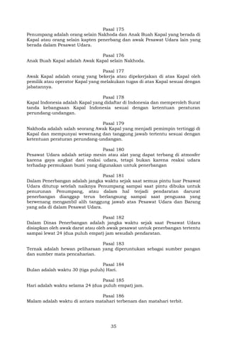 35
Pasal 175
Penumpang adalah orang selain Nakhoda dan Anak Buah Kapal yang berada di
Kapal atau orang selain kapten penerbang dan awak Pesawat Udara lain yang
berada dalam Pesawat Udara.
Pasal 176
Anak Buah Kapal adalah Awak Kapal selain Nakhoda.
Pasal 177
Awak Kapal adalah orang yang bekerja atau dipekerjakan di atas Kapal oleh
pemilik atau operator Kapal yang melakukan tugas di atas Kapal sesuai dengan
jabatannya.
Pasal 178
Kapal Indonesia adalah Kapal yang didaftar di Indonesia dan memperoleh Surat
tanda kebangsaan Kapal Indonesia sesuai dengan ketentuan peraturan
perundang-undangan.
Pasal 179
Nakhoda adalah salah seorang Awak Kapal yang menjadi pemimpin tertinggi di
Kapal dan mempunyai wewenang dan tanggung jawab tertentu sesuai dengan
ketentuan peraturan perundang-undangan.
Pasal 180
Pesawat Udara adalah setiap mesin atau alat yang dapat terbang di atmosfer
karena gaya angkat dari reaksi udara, tetapi bukan karena reaksi udara
terhadap permukaan bumi yang digunakan untuk penerbangan
Pasal 181
Dalam Penerbangan adalah jangka waktu sejak saat semua pintu luar Pesawat
Udara ditutup setelah naiknya Penumpang sampai saat pintu dibuka untuk
penurunan Penumpang, atau dalam hal terjadi pendaratan darurat
penerbangan dianggap terus berlangsung sampai saat penguasa yang
berwenang mengambil alih tanggung jawab atas Pesawat Udara dan Barang
yang ada di dalam Pesawat Udara.
Pasal 182
Dalam Dinas Penerbangan adalah jangka waktu sejak saat Pesawat Udara
disiapkan oleh awak darat atau oleh awak pesawat untuk penerbangan tertentu
sampai lewat 24 (dua puluh empat) jam sesudah pendaratan.
Pasal 183
Ternak adalah hewan peliharaan yang diperuntukan sebagai sumber pangan
dan sumber mata pencaharian.
Pasal 184
Bulan adalah waktu 30 (tiga puluh) Hari.
Pasal 185
Hari adalah waktu selama 24 (dua puluh empat) jam.
Pasal 186
Malam adalah waktu di antara matahari terbenam dan matahari terbit.
 