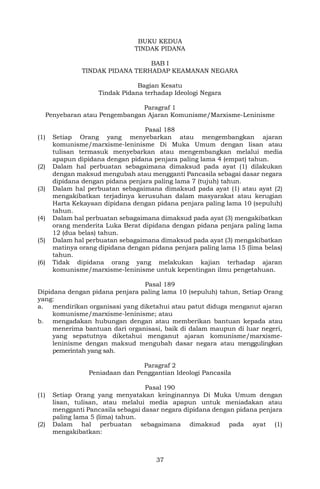 37
BUKU KEDUA
TINDAK PIDANA
BAB I
TINDAK PIDANA TERHADAP KEAMANAN NEGARA
Bagian Kesatu
Tindak Pidana terhadap Ideologi Negara
Paragraf 1
Penyebaran atau Pengembangan Ajaran Komunisme/Marxisme-Leninisme
Pasal 188
(1) Setiap Orang yang menyebarkan atau mengembangkan ajaran
komunisme/marxisme-leninisme Di Muka Umum dengan lisan atau
tulisan termasuk menyebarkan atau mengembangkan melalui media
apapun dipidana dengan pidana penjara paling lama 4 (empat) tahun.
(2) Dalam hal perbuatan sebagaimana dimaksud pada ayat (1) dilakukan
dengan maksud mengubah atau mengganti Pancasila sebagai dasar negara
dipidana dengan pidana penjara paling lama 7 (tujuh) tahun.
(3) Dalam hal perbuatan sebagaimana dimaksud pada ayat (1) atau ayat (2)
mengakibatkan terjadinya kerusuhan dalam masyarakat atau kerugian
Harta Kekayaan dipidana dengan pidana penjara paling lama 10 (sepuluh)
tahun.
(4) Dalam hal perbuatan sebagaimana dimaksud pada ayat (3) mengakibatkan
orang menderita Luka Berat dipidana dengan pidana penjara paling lama
12 (dua belas) tahun.
(5) Dalam hal perbuatan sebagaimana dimaksud pada ayat (3) mengakibatkan
matinya orang dipidana dengan pidana penjara paling lama 15 (lima belas)
tahun.
(6) Tidak dipidana orang yang melakukan kajian terhadap ajaran
komunisme/marxisme-leninisme untuk kepentingan ilmu pengetahuan.
Pasal 189
Dipidana dengan pidana penjara paling lama 10 (sepuluh) tahun, Setiap Orang
yang:
a. mendirikan organisasi yang diketahui atau patut diduga menganut ajaran
komunisme/marxisme-leninisme; atau
b. mengadakan hubungan dengan atau memberikan bantuan kepada atau
menerima bantuan dari organisasi, baik di dalam maupun di luar negeri,
yang sepatutnya diketahui menganut ajaran komunisme/marxisme-
leninisme dengan maksud mengubah dasar negara atau menggulingkan
pemerintah yang sah.
Paragraf 2
Peniadaan dan Penggantian Ideologi Pancasila
Pasal 190
(1) Setiap Orang yang menyatakan keinginannya Di Muka Umum dengan
lisan, tulisan, atau melalui media apapun untuk meniadakan atau
mengganti Pancasila sebagai dasar negara dipidana dengan pidana penjara
paling lama 5 (lima) tahun.
(2) Dalam hal perbuatan sebagaimana dimaksud pada ayat (1)
mengakibatkan:
 