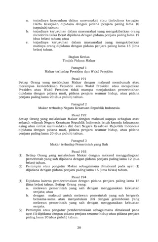 38
a. terjadinya kerusuhan dalam masyarakat atau timbulnya kerugian
Harta Kekayaan dipidana dengan pidana penjara paling lama 10
(sepuluh) tahun;
b. terjadinya kerusuhan dalam masyarakat yang mengakibatkan orang
menderita Luka Berat dipidana dengan pidana penjara paling lama 12
(dua belas) tahun; atau
c. terjadinya kerusuhan dalam masyarakat yang mengakibatkan
matinya orang dipidana dengan pidana penjara paling lama 15 (lima
belas) tahun.
Bagian Kedua
Tindak Pidana Makar
Paragraf 1
Makar terhadap Presiden dan Wakil Presiden
Pasal 191
Setiap Orang yang melakukan Makar dengan maksud membunuh atau
merampas kemerdekaan Presiden atau Wakil Presiden atau menjadikan
Presiden atau Wakil Presiden tidak mampu menjalankan pemerintahan
dipidana dengan pidana mati, pidana penjara seumur hidup, atau pidana
penjara paling lama 20 (dua puluh) tahun.
Paragraf 2
Makar terhadap Negara Kesatuan Republik Indonesia
Pasal 192
Setiap Orang yang melakukan Makar dengan maksud supaya sebagian atau
seluruh wilayah Negara Kesatuan Republik Indonesia jatuh kepada kekuasaan
asing atau untuk memisahkan diri dari Negara Kesatuan Republik Indonesia
dipidana dengan pidana mati, pidana penjara seumur hidup, atau pidana
penjara paling lama 20 (dua puluh) tahun.
Paragraf 3
Makar terhadap Pemerintah yang Sah
Pasal 193
(1) Setiap Orang yang melakukan Makar dengan maksud menggulingkan
pemerintah yang sah dipidana dengan pidana penjara paling lama 12 (dua
belas) tahun.
(2) Pemimpin atau pengatur Makar sebagaimana dimaksud pada ayat (1)
dipidana dengan pidana penjara paling lama 15 (lima belas) tahun.
Pasal 194
(1) Dipidana karena pemberontakan dengan pidana penjara paling lama 15
(lima belas) tahun, Setiap Orang yang:
a. melawan pemerintah yang sah dengan menggunakan kekuatan
senjata; atau
b. dengan maksud untuk melawan pemerintah yang sah bergerak
bersama-sama atau menyatukan diri dengan gerombolan yang
melawan pemerintah yang sah dengan menggunakan kekuatan
senjata.
(2) Pemimpin atau pengatur pemberontakan sebagaimana dimaksud pada
ayat (1) dipidana dengan pidana penjara seumur hidup atau pidana penjara
paling lama 20 (dua puluh) tahun.
 