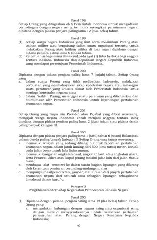 40
Pasal 198
Setiap Orang yang ditugaskan oleh Pemerintah Indonesia untuk mengadakan
perundingan dengan negara asing bertindak merugikan pertahanan negara,
dipidana dengan pidana penjara paling lama 12 (dua belas) tahun.
Pasal 199
(1) Setiap warga negara Indonesia yang ikut serta melakukan Perang atau
latihan militer atau bergabung dalam suatu organisasi tertentu untuk
melakukan Perang atau latihan militer di luar negeri dipidana dengan
pidana penjara paling lama 6 (enam) tahun.
(2) Ketentuan sebagaimana dimaksud pada ayat (1) tidak berlaku bagi anggota
Tentara Nasional Indonesia dan Kepolisian Negara Republik Indonesia
yang mendapat persetujuan Pemerintah Indonesia.
Pasal 200
Dipidana dengan pidana penjara paling lama 7 (tujuh) tahun, Setiap Orang
yang:
a. dalam suatu Perang yang tidak melibatkan Indonesia, melakukan
perbuatan yang membahayakan sikap kenetralan negara atau melanggar
suatu peraturan yang khusus dibuat oleh Pemerintah Indonesia untuk
menjaga kenetralan negara; atau
b. dalam Waktu Perang, melanggar suatu peraturan yang dikeluarkan dan
diumumkan oleh Pemerintah Indonesia untuk kepentingan pertahanan
keamanan negara.
Pasal 201
Setiap Orang yang tanpa izin Presiden atau Pejabat yang diberi wewenang,
mengajak warga negara Indonesia untuk menjadi anggota tentara asing
dipidana dengan pidana penjara paling lama 2 (dua) tahun atau pidana denda
paling banyak kategori III.
Pasal 202
Dipidana dengan pidana penjara paling lama 1 (satu) tahun 6 (enam) Bulan atau
pidana denda paling banyak kategori II, Setiap Orang yang tanpa wewenang:
a. memasuki wilayah yang sedang dibangun untuk keperluan pertahanan
keamanan negara dalam jarak kurang dari 500 (lima ratus) meter, kecuali
pada jalan besar untuk lalu lintas umum;
b. memasuki bangunan angkatan darat, angkatan laut, atau angkatan udara,
serta Pesawat Udara atau kapal perang melalui jalan lain dari jalan Masuk
biasa;
c. membawa alat pemotret ke dalam suatu bagian lapangan yang dilarang
oleh ketentuan peraturan perundang-undangan; atau
d. mempunyai hasil pemotretan, gambar, atau uraian dari proyek pertahanan
keamanan negara dari seluruh atau sebagian lapangan sebagaimana
dimaksud dalam huruf c.
Paragraf 2
Pengkhianatan terhadap Negara dan Pembocoran Rahasia Negara
Pasal 203
(1) Dipidana dengan pidana penjara paling lama 12 (dua belas) tahun, Setiap
Orang yang:
a. mengadakan hubungan dengan negara asing atau organisasi asing
dengan maksud menggerakkannya untuk melakukan perbuatan
permusuhan atau Perang dengan Negara Kesatuan Republik
Indonesia;
 