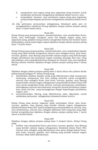 41
b. memperkuat niat negara asing atau organisasi asing tersebut untuk
melakukan perbuatan sebagaimana dimaksud dalam huruf a; atau
c. menjanjikan bantuan atau membantu negara asing atau organisasi
asing mempersiapkan perbuatan sebagaimana dimaksud dalam huruf
a.
(2) Jika perbuatan permusuhan sebagaimana dimaksud pada ayat (1)
mengakibatkan terjadinya Perang dipidana dengan pidana penjara paling
lama 15 (lima belas) tahun.
Pasal 204
Setiap Orang yang mengumumkan, memberitahukan, atau memberikan Surat,
berita, atau keterangan mengenai suatu hal kepada negara asing atau
organisasi asing, padahal orang tersebut mengetahui bahwa hal tersebut harus
dirahasiakan untuk kepentingan negara dipidana dengan pidana penjara paling
lama 7 (tujuh) tahun.
Pasal 205
Setiap Orang yang mengumumkan, memberitahukan, atau memberikan kepada
orang yang tidak berhak mengetahui seluruh atau sebagian Surat, peta bumi,
rencana, gambar, atau Barang yang bersifat rahasia negara yang berhubungan
dengan pertahanan dan keamanan negara terhadap serangan dari luar, yang
ada padanya, atau yang diketahuinya mengenai isi, bentuk, atau cara membuat
Barang rahasia tersebut dipidana dengan pidana penjara paling lama 5 (lima)
tahun.
Pasal 206
Dipidana dengan pidana penjara paling lama 2 (dua) tahun atau pidana denda
paling banyak kategori IV, Setiap Orang yang:
a. memberikan fasilitas kepada orang yang diketahuinya tidak mempunyai
wewenang, mempunyai niat atau sedang mencoba untuk mengetahui
seluruh atau sebagian Surat, peta bumi, rencana, gambar, atau Barang
yang bersifat rahasia negara sebagaimana yang dimaksud dalam Pasal 205
atau untuk mengetahui letak, bentuk, susunan persenjataan, perbekalan,
perlengkapan amunisi atau kekuatan orang dari proyek pertahanan negara
atau suatu hal lain yang bersangkutan dengan kepentingan pertahanan
negara; atau
b. menyembunyikan Barang yang diketahuinya akan digunakan untuk
melakukan perbuatan sebagaimana dimaksud dalam huruf a.
Pasal 207
Setiap Orang yang karena tugasnya wajib menyimpan Surat, peta bumi,
rencana, gambar, atau Barang yang bersifat rahasia negara sebagaimana
dimaksud dalam Pasal 205, karena kealpaannya menyebabkan isi, bentuk, atau
cara membuatnya, seluruh atau sebagian diketahui oleh orang lain yang tidak
berhak mengetahuinya dipidana dengan pidana penjara paling lama 1 (satu)
tahun 6 (enam) Bulan.
Pasal 208
Dipidana dengan pidana penjara paling lama 4 (empat) tahun, Setiap Orang
yang:
a. melihat atau mempelajari Surat, peta bumi, rencana, gambar, atau Barang
yang bersifat rahasia negara sebagaimana dimaksud dalam Pasal 205,
seluruh atau sebagian yang diketahuinya atau patut diduga bahwa Surat,
peta bumi, rencana, gambar, atau Barang yang bersifat rahasia negara
tersebut tidak boleh diketahuinya;
 