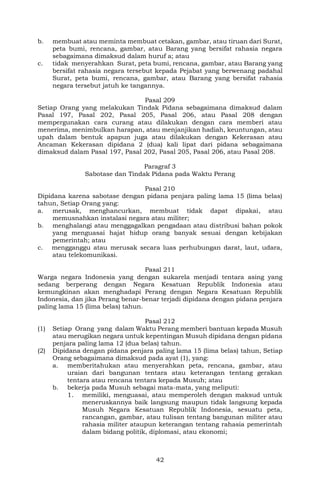 42
b. membuat atau meminta membuat cetakan, gambar, atau tiruan dari Surat,
peta bumi, rencana, gambar, atau Barang yang bersifat rahasia negara
sebagaimana dimaksud dalam huruf a; atau
c. tidak menyerahkan Surat, peta bumi, rencana, gambar, atau Barang yang
bersifat rahasia negara tersebut kepada Pejabat yang berwenang padahal
Surat, peta bumi, rencana, gambar, atau Barang yang bersifat rahasia
negara tersebut jatuh ke tangannya.
Pasal 209
Setiap Orang yang melakukan Tindak Pidana sebagaimana dimaksud dalam
Pasal 197, Pasal 202, Pasal 205, Pasal 206, atau Pasal 208 dengan
mempergunakan cara curang atau dilakukan dengan cara memberi atau
menerima, menimbulkan harapan, atau menjanjikan hadiah, keuntungan, atau
upah dalam bentuk apapun juga atau dilakukan dengan Kekerasan atau
Ancaman Kekerasan dipidana 2 (dua) kali lipat dari pidana sebagaimana
dimaksud dalam Pasal 197, Pasal 202, Pasal 205, Pasal 206, atau Pasal 208.
Paragraf 3
Sabotase dan Tindak Pidana pada Waktu Perang
Pasal 210
Dipidana karena sabotase dengan pidana penjara paling lama 15 (lima belas)
tahun, Setiap Orang yang:
a. merusak, menghancurkan, membuat tidak dapat dipakai, atau
memusnahkan instalasi negara atau militer;
b. menghalangi atau menggagalkan pengadaan atau distribusi bahan pokok
yang menguasai hajat hidup orang banyak sesuai dengan kebijakan
pemerintah; atau
c. mengganggu atau merusak secara luas perhubungan darat, laut, udara,
atau telekomunikasi.
Pasal 211
Warga negara Indonesia yang dengan sukarela menjadi tentara asing yang
sedang berperang dengan Negara Kesatuan Republik Indonesia atau
kemungkinan akan menghadapi Perang dengan Negara Kesatuan Republik
Indonesia, dan jika Perang benar-benar terjadi dipidana dengan pidana penjara
paling lama 15 (lima belas) tahun.
Pasal 212
(1) Setiap Orang yang dalam Waktu Perang memberi bantuan kepada Musuh
atau merugikan negara untuk kepentingan Musuh dipidana dengan pidana
penjara paling lama 12 (dua belas) tahun.
(2) Dipidana dengan pidana penjara paling lama 15 (lima belas) tahun, Setiap
Orang sebagaimana dimaksud pada ayat (1), yang:
a. memberitahukan atau menyerahkan peta, rencana, gambar, atau
uraian dari bangunan tentara atau keterangan tentang gerakan
tentara atau rencana tentara kepada Musuh; atau
b. bekerja pada Musuh sebagai mata-mata, yang meliputi:
1. memiliki, menguasai, atau memperoleh dengan maksud untuk
meneruskannya baik langsung maupun tidak langsung kepada
Musuh Negara Kesatuan Republik Indonesia, sesuatu peta,
rancangan, gambar, atau tulisan tentang bangunan militer atau
rahasia militer ataupun keterangan tentang rahasia pemerintah
dalam bidang politik, diplomasi, atau ekonomi;
 