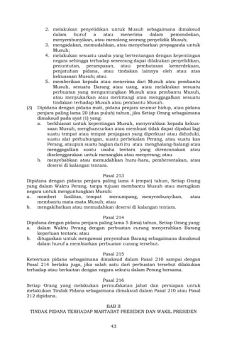 43
2. melakukan penyelidikan untuk Musuh sebagaimana dimaksud
dalam huruf a atau menerima dalam pemondokan,
menyembunyikan, atau menolong seorang penyelidik Musuh;
3. mengadakan, memudahkan, atau menyebarkan propaganda untuk
Musuh;
4. melakukan sesuatu usaha yang bertentangan dengan kepentingan
negara sehingga terhadap seseorang dapat dilakukan penyelidikan,
penuntutan, perampasan, atau pembatasan kemerdekaan,
penjatuhan pidana, atau tindakan lainnya oleh atau atas
kekuasaan Musuh; atau
5. memberikan kepada atau menerima dari Musuh atau pembantu
Musuh, sesuatu Barang atau uang, atau melakukan sesuatu
perbuatan yang menguntungkan Musuh atau pembantu Musuh,
atau menyukarkan atau merintangi atau menggagalkan sesuatu
tindakan terhadap Musuh atau pembantu Musuh.
(3) Dipidana dengan pidana mati, pidana penjara seumur hidup, atau pidana
penjara paling lama 20 (dua puluh) tahun, jika Setiap Orang sebagaimana
dimaksud pada ayat (1) yang:
a. berkhianat untuk kepentingan Musuh, menyerahkan kepada kekua-
saan Musuh, menghancurkan atau membuat tidak dapat dipakai lagi
suatu tempat atau tempat penjagaan yang diperkuat atau diduduki,
suatu alat perhubungan, suatu perbekalan Perang, atau suatu kas
Perang, ataupun suatu bagian dari itu atau menghalang-halangi atau
menggagalkan suatu usaha tentara yang direncanakan atau
diselenggarakan untuk menangkis atau menyerang; atau
b. menyebabkan atau memudahkan huru-hara, pemberontakan, atau
desersi di kalangan tentara.
Pasal 213
Dipidana dengan pidana penjara paling lama 4 (empat) tahun, Setiap Orang
yang dalam Waktu Perang, tanpa tujuan membantu Musuh atau merugikan
negara untuk menguntungkan Musuh:
a. memberi fasilitas, tempat menumpang, menyembunyikan, atau
membantu mata-mata Musuh; atau
b. mengakibatkan atau memudahkan desersi di kalangan tentara.
Pasal 214
Dipidana dengan pidana penjara paling lama 5 (lima) tahun, Setiap Orang yang:
a. dalam Waktu Perang dengan perbuatan curang menyerahkan Barang
keperluan tentara; atau
b. ditugaskan untuk mengawasi penyerahan Barang sebagaimana dimaksud
dalam huruf a membiarkan perbuatan curang tersebut.
Pasal 215
Ketentuan pidana sebagaimana dimaksud dalam Pasal 210 sampai dengan
Pasal 214 berlaku juga, jika salah satu dari perbuatan tersebut dilakukan
terhadap atau berkaitan dengan negara sekutu dalam Perang bersama.
Pasal 216
Setiap Orang yang melakukan permufakatan jahat dan persiapan untuk
melakukan Tindak Pidana sebagaimana dimaksud dalam Pasal 210 atau Pasal
212 dipidana.
BAB II
TINDAK PIDANA TERHADAP MARTABAT PRESIDEN DAN WAKIL PRESIDEN
 