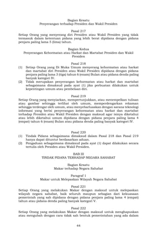 44
Bagian Kesatu
Penyerangan terhadap Presiden dan Wakil Presiden
Pasal 217
Setiap Orang yang menyerang diri Presiden atau Wakil Presiden yang tidak
termasuk dalam ketentuan pidana yang lebih berat dipidana dengan pidana
penjara paling lama 5 (lima) tahun.
Bagian Kedua
Penyerangan Kehormatan atau Harkat dan Martabat Presiden dan Wakil
Presiden
Pasal 218
(1) Setiap Orang yang Di Muka Umum menyerang kehormatan atau harkat
dan martabat diri Presiden atau Wakil Presiden dipidana dengan pidana
penjara paling lama 3 (tiga) tahun 6 (enam) Bulan atau pidana denda paling
banyak kategori IV.
(2) Tidak merupakan penyerangan kehormatan atau harkat dan martabat
sebagaimana dimaksud pada ayat (1) jika perbuatan dilakukan untuk
kepentingan umum atau pembelaan diri.
Pasal 219
Setiap Orang yang menyiarkan, mempertunjukkan, atau menempelkan tulisan
atau gambar sehingga terlihat oleh umum, memperdengarkan rekaman
sehingga terdengar oleh umum, atau menyebarluaskan dengan sarana teknologi
informasi yang berisi penyerangan kehormatan atau harkat dan martabat
terhadap Presiden atau Wakil Presiden dengan maksud agar isinya diketahui
atau lebih diketahui umum dipidana dengan pidana penjara paling lama 4
(empat) tahun 6 (enam) Bulan atau pidana denda paling banyak kategori IV.
Pasal 220
(1) Tindak Pidana sebagaimana dimaksud dalam Pasal 218 dan Pasal 219
hanya dapat dituntut berdasarkan aduan.
(2) Pengaduan sebagaimana dimaksud pada ayat (1) dapat dilakukan secara
tertulis oleh Presiden atau Wakil Presiden.
BAB III
TINDAK PIDANA TERHADAP NEGARA SAHABAT
Bagian Kesatu
Makar terhadap Negara Sahabat
Paragraf 1
Makar untuk Melepaskan Wilayah Negara Sahabat
Pasal 221
Setiap Orang yang melakukan Makar dengan maksud untuk melepaskan
wilayah negara sahabat, baik seluruh maupun sebagian dari kekuasaan
pemerintah yang sah dipidana dengan pidana penjara paling lama 4 (empat)
tahun atau pidana denda paling banyak kategori V.
Pasal 222
Setiap Orang yang melakukan Makar dengan maksud untuk menghapuskan
atau mengubah dengan cara tidak sah bentuk pemerintahan yang ada dalam
 