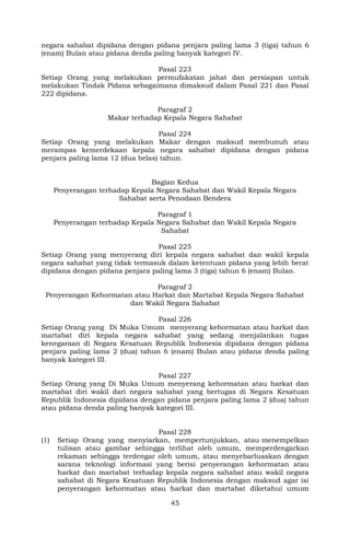 45
negara sahabat dipidana dengan pidana penjara paling lama 3 (tiga) tahun 6
(enam) Bulan atau pidana denda paling banyak kategori IV.
Pasal 223
Setiap Orang yang melakukan permufakatan jahat dan persiapan untuk
melakukan Tindak Pidana sebagaimana dimaksud dalam Pasal 221 dan Pasal
222 dipidana.
Paragraf 2
Makar terhadap Kepala Negara Sahabat
Pasal 224
Setiap Orang yang melakukan Makar dengan maksud membunuh atau
merampas kemerdekaan kepala negara sahabat dipidana dengan pidana
penjara paling lama 12 (dua belas) tahun.
Bagian Kedua
Penyerangan terhadap Kepala Negara Sahabat dan Wakil Kepala Negara
Sahabat serta Penodaan Bendera
Paragraf 1
Penyerangan terhadap Kepala Negara Sahabat dan Wakil Kepala Negara
Sahabat
Pasal 225
Setiap Orang yang menyerang diri kepala negara sahabat dan wakil kepala
negara sahabat yang tidak termasuk dalam ketentuan pidana yang lebih berat
dipidana dengan pidana penjara paling lama 3 (tiga) tahun 6 (enam) Bulan.
Paragraf 2
Penyerangan Kehormatan atau Harkat dan Martabat Kepala Negara Sahabat
dan Wakil Negara Sahabat
Pasal 226
Setiap Orang yang Di Muka Umum menyerang kehormatan atau harkat dan
martabat diri kepala negara sahabat yang sedang menjalankan tugas
kenegaraan di Negara Kesatuan Republik Indonesia dipidana dengan pidana
penjara paling lama 2 (dua) tahun 6 (enam) Bulan atau pidana denda paling
banyak kategori III.
Pasal 227
Setiap Orang yang Di Muka Umum menyerang kehormatan atau harkat dan
martabat diri wakil dari negara sahabat yang bertugas di Negara Kesatuan
Republik Indonesia dipidana dengan pidana penjara paling lama 2 (dua) tahun
atau pidana denda paling banyak kategori III.
Pasal 228
(1) Setiap Orang yang menyiarkan, mempertunjukkan, atau menempelkan
tulisan atau gambar sehingga terlihat oleh umum, memperdengarkan
rekaman sehingga terdengar oleh umum, atau menyebarluaskan dengan
sarana teknologi informasi yang berisi penyerangan kehormatan atau
harkat dan martabat terhadap kepala negara sahabat atau wakil negara
sahabat di Negara Kesatuan Republik Indonesia dengan maksud agar isi
penyerangan kehormatan atau harkat dan martabat diketahui umum
 