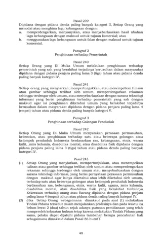 48
Pasal 239
Dipidana dengan pidana denda paling banyak kategori II, Setiap Orang yang
menodai atau menghina lagu kebangsaan dengan:
a. memperdengarkan, menyanyikan, atau menyebarluaskan hasil ubahan
lagu kebangsaan dengan maksud untuk tujuan komersial; atau
b. menggunakan lagu kebangsaan untuk iklan dengan maksud untuk tujuan
komersial.
Paragraf 2
Penghinaan terhadap Pemerintah
Pasal 240
Setiap Orang yang Di Muka Umum melakukan penghinaan terhadap
pemerintah yang sah yang berakibat terjadinya kerusuhan dalam masyarakat
dipidana dengan pidana penjara paling lama 3 (tiga) tahun atau pidana denda
paling banyak kategori IV.
Pasal 241
Setiap orang yang menyiarkan, mempertunjukkan, atau menempelkan tulisan
atau gambar sehingga terlihat oleh umum, memperdengarkan rekaman
sehingga terdengar oleh umum, atau menyebarluaskan dengan sarana teknologi
informasi yang berisi penghinaan terhadap pemerintah yang sah dengan
maksud agar isi penghinaan diketahui umum yang berakibat terjadinya
kerusuhan dalam masyarakat dipidana dengan pidana penjara paling lama 4
(empat) tahun atau pidana denda paling banyak kategori V.
Paragraf 3
Penghinaan terhadap Golongan Penduduk
Pasal 242
Setiap Orang yang Di Muka Umum menyatakan perasaan permusuhan,
kebencian, atau penghinaan terhadap satu atau beberapa golongan atau
kelompok penduduk Indonesia berdasarkan ras, kebangsaan, etnis, warna
kulit, jenis kelamin, disabilitas mental, atau disabilitas fisik dipidana dengan
pidana penjara paling lama 3 (tiga) tahun atau pidana denda paling banyak
kategori IV.
Pasal 243
(1) Setiap Orang yang menyiarkan, mempertunjukkan, atau menempelkan
tulisan atau gambar sehingga terlihat oleh umum atau memperdengarkan
rekaman sehingga terdengar oleh umum atau menyebarluaskan dengan
sarana teknologi informasi, yang berisi pernyataan perasaan permusuhan
dengan maksud agar isinya diketahui atau lebih diketahui oleh umum,
terhadap satu atau beberapa golongan atau kelompok penduduk Indonesia
berdasarkan ras, kebangsaan, etnis, warna kulit, agama, jenis kelamin,
disabilitas mental, atau disabilitas fisik yang berakibat timbulnya
Kekerasan terhadap orang atau Barang dipidana dengan pidana penjara
paling lama 4 (empat) tahun atau pidana denda paling banyak kategori IV.
(2) Jika Setiap Orang sebagaimana dimaksud pada ayat (1) melakukan
Tindak Pidana tersebut dalam menjalankan profesinya dan pada waktu itu
belum lewat 2 (dua) tahun sejak adanya putusan pemidanaan yang telah
memperoleh kekuatan hukum tetap karena melakukan Tindak Pidana yang
sama, pelaku dapat dijatuhi pidana tambahan berupa pencabutan hak
sebagaimana dimaksud dalam Pasal 86 huruf f.
 
