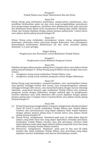 49
Paragraf 4
Tindak Pidana atas Dasar Diskriminasi Ras dan Etnis
Pasal 244
Setiap Orang yang melakukan pembedaan, pengecualian, pembatasan, atau
pemilihan berdasarkan pada ras dan etnis yang mengakibatkan pencabutan
atau pengurangan pengakuan, perolehan atau pelaksanaan hak asasi manusia
dan kebebasan dasar dalam suatu kesetaraan di bidang sipil, politik, ekonomi,
sosial, dan budaya dipidana dengan pidana penjara paling lama 1 (satu) tahun
atau pidana denda paling banyak kategori III.
Pasal 245
Setiap Orang yang melakukan perampasan nyawa orang, penganiayaan,
perkosaan, perbuatan cabul, pencurian dengan Kekerasan, atau perampasan
kemerdekaan berdasarkan diskriminasi ras dan etnis, ancaman pidana
ditambah 1/3 (satu pertiga).
Bagian Kedua
Penghasutan dan Penawaran untuk Melakukan Tindak Pidana
Paragraf 1
Penghasutan untuk Melawan Penguasa Umum
Pasal 246
Dipidana dengan pidana penjara paling lama 4 (empat) tahun atau pidana denda
paling banyak kategori V, Setiap Orang yang Di Muka Umum dengan lisan atau
tulisan:
a. menghasut orang untuk melakukan Tindak Pidana; atau
b. menghasut orang untuk melawan penguasa umum dengan Kekerasan.
Pasal 247
Setiap Orang yang menyiarkan, mempertunjukkan, atau menempelkan tulisan
atau gambar sehingga terlihat oleh umum, atau memperdengarkan rekaman
sehingga terdengar oleh umum, atau menyebarluaskan dengan sarana teknologi
informasi yang berisi hasutan agar melakukan Tindak Pidana atau melawan
penguasa umum dengan Kekerasan, dengan maksud agar isi penghasutan
tersebut diketahui atau lebih diketahui oleh umum dipidana dengan pidana
penjara paling lama 4 (empat) tahun 6 (enam) Bulan atau pidana denda paling
banyak kategori V.
Pasal 248
(1) Setiap Orang yang menggerakkan orang lain sebagaimana dimaksud dalam
Pasal 20 huruf d untuk melakukan Tindak Pidana dan Tindak Pidana
tersebut atau percobaannya yang dapat dipidana tidak terjadi dipidana
dengan pidana penjara paling lama 6 (enam) tahun atau pidana denda
paling banyak kategori IV.
(2) Setiap Orang sebagaimana dimaksud pada ayat (1) tidak dapat dijatuhi
pidana yang lebih berat dari yang dapat dijatuhkan terhadap percobaan
melakukan Tindak Pidana tersebut atau jika percobaan tersebut tidak
dapat dipidana maka tidak dapat dijatuhi pidana yang lebih berat dari yang
ditentukan terhadap Tindak Pidana tersebut.
(3) Ketentuan sebagaimana dimaksud pada ayat (1) dan ayat (2) tidak
berlaku jika tidak terjadinya Tindak Pidana atau percobaan yang dapat
dipidana tersebut disebabkan oleh karena kehendaknya sendiri.
 