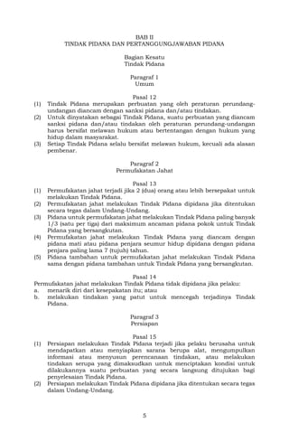 5
BAB II
TINDAK PIDANA DAN PERTANGGUNGJAWABAN PIDANA
Bagian Kesatu
Tindak Pidana
Paragraf 1
Umum
Pasal 12
(1) Tindak Pidana merupakan perbuatan yang oleh peraturan perundang-
undangan diancam dengan sanksi pidana dan/atau tindakan.
(2) Untuk dinyatakan sebagai Tindak Pidana, suatu perbuatan yang diancam
sanksi pidana dan/atau tindakan oleh peraturan perundang-undangan
harus bersifat melawan hukum atau bertentangan dengan hukum yang
hidup dalam masyarakat.
(3) Setiap Tindak Pidana selalu bersifat melawan hukum, kecuali ada alasan
pembenar.
Paragraf 2
Permufakatan Jahat
Pasal 13
(1) Permufakatan jahat terjadi jika 2 (dua) orang atau lebih bersepakat untuk
melakukan Tindak Pidana.
(2) Permufakatan jahat melakukan Tindak Pidana dipidana jika ditentukan
secara tegas dalam Undang-Undang.
(3) Pidana untuk permufakatan jahat melakukan Tindak Pidana paling banyak
1/3 (satu per tiga) dari maksimum ancaman pidana pokok untuk Tindak
Pidana yang bersangkutan.
(4) Permufakatan jahat melakukan Tindak Pidana yang diancam dengan
pidana mati atau pidana penjara seumur hidup dipidana dengan pidana
penjara paling lama 7 (tujuh) tahun.
(5) Pidana tambahan untuk permufakatan jahat melakukan Tindak Pidana
sama dengan pidana tambahan untuk Tindak Pidana yang bersangkutan.
Pasal 14
Permufakatan jahat melakukan Tindak Pidana tidak dipidana jika pelaku:
a. menarik diri dari kesepakatan itu; atau
b. melakukan tindakan yang patut untuk mencegah terjadinya Tindak
Pidana.
Paragraf 3
Persiapan
Pasal 15
(1) Persiapan melakukan Tindak Pidana terjadi jika pelaku berusaha untuk
mendapatkan atau menyiapkan sarana berupa alat, mengumpulkan
informasi atau menyusun perencanaan tindakan, atau melakukan
tindakan serupa yang dimaksudkan untuk menciptakan kondisi untuk
dilakukannya suatu perbuatan yang secara langsung ditujukan bagi
penyelesaian Tindak Pidana.
(2) Persiapan melakukan Tindak Pidana dipidana jika ditentukan secara tegas
dalam Undang-Undang.
 