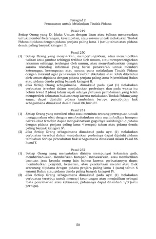 50
Paragraf 2
Penawaran untuk Melakukan Tindak Pidana
Pasal 249
Setiap Orang yang Di Muka Umum dengan lisan atau tulisan menawarkan
untuk memberi keterangan, kesempatan, atau sarana untuk melakukan Tindak
Pidana dipidana dengan pidana penjara paling lama 1 (satu) tahun atau pidana
denda paling banyak kategori II.
Pasal 250
(1) Setiap Orang yang menyiarkan, mempertunjukkan, atau menempelkan
tulisan atau gambar sehingga terlihat oleh umum, atau memperdengarkan
rekaman sehingga terdengar oleh umum, atau menyebarluaskan dengan
sarana teknologi informasi yang berisi penawaran untuk memberi
keterangan, kesempatan atau sarana guna melakukan Tindak Pidana
dengan maksud agar penawaran tersebut diketahui atau lebih diketahui
oleh umum dipidana dengan pidana penjara paling lama 9 (sembilan) Bulan
atau pidana denda paling banyak kategori II.
(2) Jika Setiap Orang sebagaimana dimaksud pada ayat (1) melakukan
perbuatan tersebut dalam menjalankan profesinya dan pada waktu itu
belum lewat 2 (dua) tahun sejak adanya putusan pemidanaan yang telah
memperoleh kekuatan hukum tetap karena melakukan Tindak Pidana yang
sama, dapat dijatuhi pidana tambahan berupa pencabutan hak
sebagaimana dimaksud dalam Pasal 86 huruf f.
Pasal 251
(1) Setiap Orang yang memberi obat atau meminta seorang perempuan untuk
menggunakan obat dengan memberitahukan atau menimbulkan harapan
bahwa obat tersebut dapat mengakibatkan gugurnya kandungan dipidana
dengan pidana penjara paling lama 4 (empat) tahun atau pidana denda
paling banyak kategori IV.
(2) Jika Setiap Orang sebagaimana dimaksud pada ayat (1) melakukan
perbuatan tersebut dalam menjalankan profesinya dapat dijatuhi pidana
tambahan berupa pencabutan hak sebagaimana dimaksud dalam Pasal 86
huruf f.
Pasal 252
(1) Setiap Orang yang menyatakan dirinya mempunyai kekuatan gaib,
memberitahukan, memberikan harapan, menawarkan, atau memberikan
bantuan jasa kepada orang lain bahwa karena perbuatannya dapat
menimbulkan penyakit, kematian, atau penderitaan mental atau fisik
seseorang dipidana dengan pidana penjara paling lama 1 (satu) tahun 6
(enam) Bulan atau pidana denda paling banyak kategori IV.
(2) Jika Setiap Orang sebagaimana dimaksud pada ayat (1) melakukan
perbuatan tersebut untuk mencari keuntungan atau menjadikan sebagai
mata pencaharian atau kebiasaan, pidananya dapat ditambah 1/3 (satu
per tiga).
 