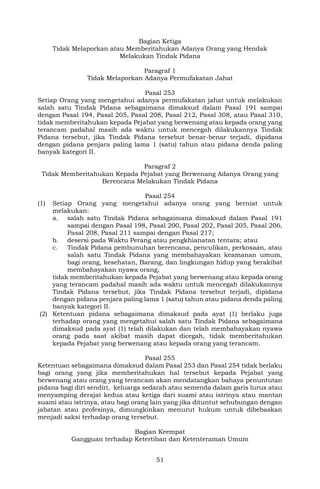 51
Bagian Ketiga
Tidak Melaporkan atau Memberitahukan Adanya Orang yang Hendak
Melakukan Tindak Pidana
Paragraf 1
Tidak Melaporkan Adanya Permufakatan Jahat
Pasal 253
Setiap Orang yang mengetahui adanya permufakatan jahat untuk melakukan
salah satu Tindak Pidana sebagaimana dimaksud dalam Pasal 191 sampai
dengan Pasal 194, Pasal 205, Pasal 208, Pasal 212, Pasal 308, atau Pasal 310,
tidak memberitahukan kepada Pejabat yang berwenang atau kepada orang yang
terancam padahal masih ada waktu untuk mencegah dilakukannya Tindak
Pidana tersebut, jika Tindak Pidana tersebut benar-benar terjadi, dipidana
dengan pidana penjara paling lama 1 (satu) tahun atau pidana denda paling
banyak kategori II.
Paragraf 2
Tidak Memberitahukan Kepada Pejabat yang Berwenang Adanya Orang yang
Berencana Melakukan Tindak Pidana
Pasal 254
(1) Setiap Orang yang mengetahui adanya orang yang berniat untuk
melakukan:
a. salah satu Tindak Pidana sebagaimana dimaksud dalam Pasal 191
sampai dengan Pasal 198, Pasal 200, Pasal 202, Pasal 205, Pasal 206,
Pasal 208, Pasal 211 sampai dengan Pasal 217;
b. desersi pada Waktu Perang atau pengkhianatan tentara; atau
c. Tindak Pidana pembunuhan berencana, penculikan, perkosaan, atau
salah satu Tindak Pidana yang membahayakan keamanan umum,
bagi orang, kesehatan, Barang, dan lingkungan hidup yang berakibat
membahayakan nyawa orang,
tidak memberitahukan kepada Pejabat yang berwenang atau kepada orang
yang terancam padahal masih ada waktu untuk mencegah dilakukannya
Tindak Pidana tersebut, jika Tindak Pidana tersebut terjadi, dipidana
dengan pidana penjara paling lama 1 (satu) tahun atau pidana denda paling
banyak kategori II.
(2) Ketentuan pidana sebagaimana dimaksud pada ayat (1) berlaku juga
terhadap orang yang mengetahui salah satu Tindak Pidana sebagaimana
dimaksud pada ayat (1) telah dilakukan dan telah membahayakan nyawa
orang pada saat akibat masih dapat dicegah, tidak memberitahukan
kepada Pejabat yang berwenang atau kepada orang yang terancam.
Pasal 255
Ketentuan sebagaimana dimaksud dalam Pasal 253 dan Pasal 254 tidak berlaku
bagi orang yang jika memberitahukan hal tersebut kepada Pejabat yang
berwenang atau orang yang terancam akan mendatangkan bahaya penuntutan
pidana bagi diri sendiri, keluarga sedarah atau semenda dalam garis lurus atau
menyamping derajat kedua atau ketiga dari suami atau istrinya atau mantan
suami atau istrinya, atau bagi orang lain yang jika dituntut sehubungan dengan
jabatan atau profesinya, dimungkinkan menurut hukum untuk dibebaskan
menjadi saksi terhadap orang tersebut.
Bagian Keempat
Gangguan terhadap Ketertiban dan Ketenteraman Umum
 