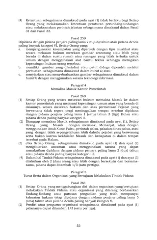 53
(4) Ketentuan sebagaimana dimaksud pada ayat (1) tidak berlaku bagi Setiap
Orang yang melaksanakan ketentuan peraturan perundang-undangan
atau melaksanakan perintah jabatan sebagaimana dimaksud dalam Pasal
31 dan Pasal 32.
Pasal 259
Dipidana dengan pidana penjara paling lama 7 (tujuh) tahun atau pidana denda
paling banyak kategori VI, Setiap Orang yang:
a. mempergunakan kesempatan yang diperoleh dengan tipu muslihat atau
secara melawan hukum merekam gambar seseorang atau lebih yang
berada di dalam suatu rumah atau ruangan yang tidak terbuka untuk
umum dengan menggunakan alat bantu teknis sehingga merugikan
kepentingan hukum orang tersebut;
b. memiliki gambar yang diketahui atau patut diduga diperoleh melalui
perbuatan sebagaimana dimaksud dalam huruf a; atau
c. menyiarkan atau menyebarluaskan gambar sebagaimana dimaksud dalam
huruf b dengan menggunakan sarana teknologi informasi.
Paragraf 4
Memaksa Masuk Kantor Pemerintah
Pasal 260
(1) Setiap Orang yang secara melawan hukum memaksa Masuk ke dalam
kantor pemerintah yang melayani kepentingan umum atau yang berada di
dalamnya secara melawan hukum dan atas permintaan Pejabat yang
berwenang tidak segera pergi meninggalkan tempat tersebut dipidana
dengan pidana penjara paling lama 1 (satu) tahun 3 (tiga) Bulan atau
pidana denda paling banyak kategori II.
(2) Dianggap memaksa Masuk sebagaimana dimaksud pada ayat (1), Setiap
Orang yang Masuk dengan merusak, Memanjat, atau dengan
menggunakan Anak Kunci Palsu, perintah palsu, pakaian dinas palsu, atau
yang dengan tidak sepengetahuan lebih dahulu pejabat yang berwenang
serta bukan karena kekhilafan Masuk dan kedapatan di dalam tempat
tersebut pada Malam.
(3) Jika Setiap Orang sebagaimana dimaksud pada ayat (1) dan ayat (2)
mengeluarkan ancaman atau menggunakan sarana yang dapat
menakutkan dipidana dengan pidana penjara paling lama 2 (dua) tahun
atau pidana denda paling banyak kategori III.
(4) Dalam hal Tindak Pidana sebagaimana dimaksud pada ayat (1) dan ayat (3)
dilakukan oleh 2 (dua) orang atau lebih dengan bersekutu dan bersama-
sama, pidana dapat ditambah 1/3 (satu pertiga).
Paragraf 5
Turut Serta dalam Organisasi yang Bertujuan Melakukan Tindak Pidana
Pasal 261
(1) Setiap Orang yang menggabungkan diri dalam organisasi yang bertujuan
melakukan Tindak Pidana atau organisasi yang dilarang berdasarkan
Undang-Undang atau putusan pengadilan yang telah mempunyai
kekuatan hukum tetap dipidana dengan pidana penjara paling lama 5
(lima) tahun atau pidana denda paling banyak kategori V.
(2) Pendiri atau pengurus organisasi sebagaimana dimaksud pada ayat (1)
pidananya dapat ditambah 1/3 (satu per tiga).
 