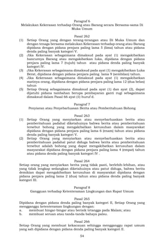 54
Paragraf 6
Melakukan Kekerasan terhadap Orang atau Barang secara Bersama-sama Di
Muka Umum
Pasal 262
(1) Setiap Orang yang dengan terang-terangan atau Di Muka Umum dan
dengan tenaga bersama melakukan Kekerasan terhadap orang atau Barang
dipidana dengan pidana penjara paling lama 5 (lima) tahun atau pidana
denda paling banyak kategori V.
(2) Jika Kekerasan sebagaimana dimaksud pada ayat (1) mengakibatkan
hancurnya Barang atau mengakibatkan luka, dipidana dengan pidana
penjara paling lama 7 (tujuh) tahun atau pidana denda paling banyak
kategori IV.
(3) Jika Kekerasan sebagaimana dimaksud pada ayat (1) mengakibatkan Luka
Berat, dipidana dengan pidana penjara paling lama 9 (sembilan) tahun.
(4) Jika Kekerasan sebagaimana dimaksud pada ayat (1) mengakibatkan
matinya orang, dipidana dengan pidana penjara paling lama 12 (dua belas)
tahun
(5) Setiap Orang sebagaimana dimaksud pada ayat (1) dan ayat (2), dapat
dijatuhi pidana tambahan berupa pembayaran ganti rugi sebagaimana
dimaksud dalam Pasal 66 ayat (1) huruf d.
Paragraf 7
Penyiaran atau Penyebarluasan Berita atau Pemberitahuan Bohong
Pasal 263
(1) Setiap Orang yang menyiarkan atau menyebarluaskan berita atau
pemberitahuan padahal diketahuinya bahwa berita atau pemberitahuan
tersebut bohong yang mengakibatkan kerusuhan dalam masyarakat
dipidana dengan pidana penjara paling lama 6 (enam) tahun atau pidana
denda paling banyak kategori V.
(2) Setiap Orang yang menyiarkan atau menyebarluaskan berita atau
pemberitahuan padahal patut diduga bahwa berita atau pemberitahuan
tersebut adalah bohong yang dapat mengakibatkan kerusuhan dalam
masyarakat dipidana dengan pidana penjara paling lama 4 (empat) tahun
atau pidana denda paling banyak kategori IV .
Pasal 264
Setiap orang yang menyiarkan berita yang tidak pasti, berlebih-lebihan, atau
yang tidak lengkap sedangkan diketahuinya atau patut diduga, bahwa berita
demikian dapat mengakibatkan kerusuhan di masyarakat dipidana dengan
pidana penjara paling lama 2 (dua) tahun atau pidana denda paling banyak
kategori III.
Paragraf 8
Gangguan terhadap Ketenteraman Lingkungan dan Rapat Umum
Pasal 265
Dipidana dengan pidana denda paling banyak kategori II, Setiap Orang yang
mengganggu ketenteraman lingkungan dengan:
a. membuat hingar-bingar atau berisik tetangga pada Malam; atau
b. membuat seruan atau tanda-tanda bahaya palsu.
Pasal 266
Setiap Orang yang membuat kekacauan sehingga mengganggu rapat umum
yang sah dipidana dengan pidana denda paling banyak kategori II.
 