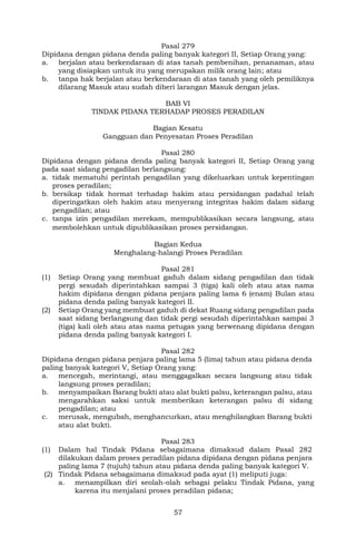 57
Pasal 279
Dipidana dengan pidana denda paling banyak kategori II, Setiap Orang yang:
a. berjalan atau berkendaraan di atas tanah pembenihan, penanaman, atau
yang disiapkan untuk itu yang merupakan milik orang lain; atau
b. tanpa hak berjalan atau berkendaraan di atas tanah yang oleh pemiliknya
dilarang Masuk atau sudah diberi larangan Masuk dengan jelas.
BAB VI
TINDAK PIDANA TERHADAP PROSES PERADILAN
Bagian Kesatu
Gangguan dan Penyesatan Proses Peradilan
Pasal 280
Dipidana dengan pidana denda paling banyak kategori II, Setiap Orang yang
pada saat sidang pengadilan berlangsung:
a. tidak mematuhi perintah pengadilan yang dikeluarkan untuk kepentingan
proses peradilan;
b. bersikap tidak hormat terhadap hakim atau persidangan padahal telah
diperingatkan oleh hakim atau menyerang integritas hakim dalam sidang
pengadilan; atau
c. tanpa izin pengadilan merekam, mempublikasikan secara langsung, atau
membolehkan untuk dipublikasikan proses persidangan.
Bagian Kedua
Menghalang-halangi Proses Peradilan
Pasal 281
(1) Setiap Orang yang membuat gaduh dalam sidang pengadilan dan tidak
pergi sesudah diperintahkan sampai 3 (tiga) kali oleh atau atas nama
hakim dipidana dengan pidana penjara paling lama 6 (enam) Bulan atau
pidana denda paling banyak kategori II.
(2) Setiap Orang yang membuat gaduh di dekat Ruang sidang pengadilan pada
saat sidang berlangsung dan tidak pergi sesudah diperintahkan sampai 3
(tiga) kali oleh atau atas nama petugas yang berwenang dipidana dengan
pidana denda paling banyak kategori I.
Pasal 282
Dipidana dengan pidana penjara paling lama 5 (lima) tahun atau pidana denda
paling banyak kategori V, Setiap Orang yang:
a. mencegah, merintangi, atau menggagalkan secara langsung atau tidak
langsung proses peradilan;
b. menyampaikan Barang bukti atau alat bukti palsu, keterangan palsu, atau
mengarahkan saksi untuk memberikan keterangan palsu di sidang
pengadilan; atau
c. merusak, mengubah, menghancurkan, atau menghilangkan Barang bukti
atau alat bukti.
Pasal 283
(1) Dalam hal Tindak Pidana sebagaimana dimaksud dalam Pasal 282
dilakukan dalam proses peradilan pidana dipidana dengan pidana penjara
paling lama 7 (tujuh) tahun atau pidana denda paling banyak kategori V.
(2) Tindak Pidana sebagaimana dimaksud pada ayat (1) meliputi juga:
a. menampilkan diri seolah-olah sebagai pelaku Tindak Pidana, yang
karena itu menjalani proses peradilan pidana;
 