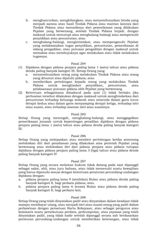 58
b. menghancurkan, menghilangkan, atau menyembunyikan benda yang
menjadi sarana atau hasil Tindak Pidana atau mantan lainnya dari
Tindak Pidana atau menariknya dari pemeriksaan yang dilakukan
Pejabat yang berwenang, setelah Tindak Pidana terjadi, dengan
maksud untuk menutupi atau menghalang-halangi atau mempersulit
penyidikan atau penuntutan; atau
c. menghalang-halangi, mengintimidasi, atau mempengaruhi Pejabat
yang melaksanakan tugas penyidikan, penuntutan, pemeriksaan di
sidang pengadilan, atau putusan pengadilan dengan maksud untuk
memaksa atau membujuknya agar melakukan atau tidak melakukan
tugasnya.
Pasal 284
(1) Dipidana dengan pidana penjara paling lama 1 (satu) tahun atau pidana
denda paling banyak kategori III, Setiap Orang yang:
a. menyembunyikan orang yang melakukan Tindak Pidana atau orang
yang dituntut atau dijatuhi pidana; atau
b. memberikan pertolongan kepada orang yang melakukan Tindak
Pidana untuk menghindari penyidikan, penuntutan, atau
pelaksanaan putusan pidana oleh Pejabat yang berwenang.
(2) Ketentuan sebagaimana dimaksud pada ayat (1) tidak berlaku jika
perbuatan tersebut dilakukan dengan maksud untuk menghindarkan dari
penuntutan terhadap keluarga sedarah atau semenda dalam garis lurus
derajat kedua atau dalam garis menyamping derajat ketiga, terhadap istri
atau suami, atau terhadap mantan istri atau suaminya.
Pasal 285
Setiap Orang yang mencegah, menghalang-halangi, atau menggagalkan
pemeriksaan jenazah untuk kepentingan peradilan dipidana dengan pidana
penjara paling lama 1 (satu) tahun atau pidana denda paling banyak kategori
III.
Pasal 286
Setiap Orang yang melepaskan atau memberi pertolongan ketika seseorang
meloloskan diri dari penahanan yang dilakukan atas perintah Pejabat yang
berwenang atau meloloskan diri dari pidana penjara atau pidana tutupan
dipidana dengan pidana penjara paling lama 3 (tiga) tahun atau pidana denda
paling banyak kategori IV
Pasal 287
Setiap Orang yang secara melawan hukum tidak datang pada saat dipanggil
sebagai saksi, ahli, atau juru bahasa, atau tidak memenuhi suatu kewajiban
yang harus dipenuhi sesuai dengan ketentuan peraturan perundang-undangan
dipidana dengan:
a. pidana penjara paling lama 9 (sembilan) Bulan atau pidana denda paling
banyak kategori II, bagi perkara pidana; atau
b. pidana penjara paling lama 6 (enam) Bulan atau pidana denda paling
banyak kategori II, bagi perkara lain.
Pasal 288
Setiap Orang yang telah dinyatakan pailit atau dinyatakan dalam keadaan tidak
mampu membayar utang, atau menjadi istri atau suami orang yang pailit dalam
perkawinan dengan persatuan Harta Kekayaan, atau sebagai pengurus atau
komisaris suatu persekutuan perdata, perkumpulan, atau yayasan yang telah
dinyatakan pailit, yang tidak hadir setelah dipanggil secara sah berdasarkan
peraturan perundang-undangan untuk memberikan keterangan, atau tidak
 