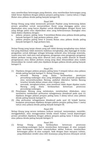 59
mau memberikan keterangan yang diminta, atau memberikan keterangan yang
tidak benar dipidana dengan pidana penjara paling lama 1 (satu) tahun 3 (tiga)
Bulan atau pidana denda paling banyak kategori III.
Pasal 289
Setiap Orang yang tidak memenuhi perintah Pejabat yang berwenang dalam
proses peradilan untuk menyerahkan Surat yang dianggap palsu atau
dipalsukan atau yang harus dipakai untuk dibandingkan dengan Surat lain
yang diduga palsu atau dipalsukan atau yang kebenarannya disangkal atau
tidak diakui dipidana dengan:
a. pidana penjara paling lama 9 (sembilan) Bulan atau pidana denda paling
banyak kategori II, bagi perkara pidana; atau
b. pidana penjara paling lama 6 (enam) Bulan atau pidana denda paling
banyak kategori II, bagi perkara lain.
Pasal 290
Setiap Orang yang tanpa alasan yang sah tidak datang menghadap atau dalam
hal yang diizinkan tidak meminta wakilnya menghadap, jika dipanggil di muka
pengadilan untuk didengar sebagai keluarga sedarah atau keluarga semenda,
suami atau istri, wali atau wali pengawas, pengampu atau pengampu pengawas
dalam perkara orang yang akan ditaruh atau yang sudah ditaruh di bawah
pengampuan atau dalam perkara orang yang akan dimasukkan atau sudah
dimasukkan ke rumah sakit jiwa dipidana dengan pidana denda paling banyak
kategori II.
Pasal 291
(1) Dipidana dengan pidana penjara paling lama 4 (empat) tahun atau pidana
denda paling banyak kategori V, Setiap Orang yang:
a. menarik Barang yang disita berdasarkan peraturan
perundang-undangan atau yang dititipkan atas perintah pengadilan
atau menyembunyikan Barang, padahal diketahui bahwa Barang
tersebut berada dalam sitaan atau titipan; atau
b. merusak, menghancurkan, atau membuat tidak dapat dipakai suatu
Barang yang disita berdasarkan ketentuan peraturan
perundang-undangan.
(2) Penyimpan Barang yang melakukan, membiarkan dilakukan, atau
membantu melakukan perbuatan sebagaimana dimaksud pada ayat (1)
dipidana dengan pidana penjara paling lama 5 (lima) tahun atau pidana
denda paling banyak kategori V.
(3) Jika perbuatan sebagaimana dimaksud pada ayat (2) terjadi karena
kealpaan penyimpan dipidana dengan pidana penjara paling lama 1 (satu)
tahun atau pidana denda paling banyak kategori III.
Pasal 292
Setiap Orang yang secara melawan hukum menjual, menyewakan, memiliki,
menggadaikan, atau menggunakan benda sitaan bukan untuk kepentingan
proses peradilan dipidana dengan pidana penjara paling lama 5 (lima) tahun
atau pidana denda paling banyak kategori V.
Pasal 293
(1) Setiap Orang yang berdasarkan ketentuan peraturan
perundang-undangan harus memberikan keterangan di atas sumpah
atau keterangan tersebut menimbulkan akibat hukum, memberikan
keterangan palsu di atas sumpah, baik dengan lisan maupun tulisan,
yang dilakukan sendiri atau oleh kuasanya yang khusus ditunjuk untuk
 