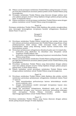 6
(3) Pidana untuk persiapan melakukan Tindak Pidana paling banyak 1/2 (satu
per dua) dari maksimum ancaman pidana pokok untuk Tindak Pidana yang
bersangkutan.
(4) Persiapan melakukan Tindak Pidana yang diancam dengan pidana mati
atau pidana penjara seumur hidup dipidana dengan pidana penjara paling
lama 10 (sepuluh) tahun.
(5) Pidana tambahan untuk persiapan melakukan Tindak Pidana sama dengan
pidana tambahan untuk Tindak Pidana yang bersangkutan.
Pasal 16
Persiapan melakukan Tindak Pidana tidak dipidana jika pelaku menghentikan
atau mencegah kemungkinan terciptanya kondisi sebagaimana dimaksud
dalam Pasal 15 ayat (1).
Paragraf 4
Percobaan
Pasal 17
(1) Percobaan melakukan Tindak Pidana terjadi jika niat pelaku telah nyata
dari adanya permulaan pelaksanaan dari Tindak Pidana yang dituju, tetapi
pelaksanaannya tidak selesai, tidak mencapai hasil, atau tidak
menimbulkan akibat yang dilarang, bukan karena semata-mata atas
kehendaknya sendiri.
(2) Permulaan pelaksanaan sebagaimana dimaksud pada ayat (1) terjadi jika:
a. perbuatan yang dilakukan itu diniatkan atau ditujukan untuk
terjadinya Tindak Pidana; dan
b. perbuatan yang dilakukan langsung berpotensi menimbulkan Tindak
Pidana yang dituju.
(3) Pidana untuk percobaan melakukan Tindak Pidana paling banyak 2/3 (dua
per tiga) dari maksimum ancaman pidana pokok untuk Tindak Pidana yang
bersangkutan.
(4) Percobaan melakukan Tindak Pidana yang diancamkan dengan pidana
mati atau pidana penjara seumur hidup dipidana dengan pidana penjara
paling lama 15 (lima belas) tahun.
(5) Pidana tambahan untuk percobaan melakukan Tindak Pidana sama
dengan pidana tambahan untuk Tindak Pidana yang bersangkutan.
Pasal 18
(1) Percobaan melakukan Tindak Pidana tidak dipidana jika pelaku setelah
melakukan permulaan pelaksanaan sebagaimana dimaksud dalam Pasal
17 ayat (1):
a. tidak menyelesaikan perbuatannya karena kehendaknya sendiri
secara sukarela; atau
b. dengan kehendaknya sendiri mencegah tercapainya tujuan atau
akibat perbuatannya.
(2) Dalam hal percobaan sebagaimana dimaksud pada ayat (1) telah
menimbulkan kerugian atau menurut peraturan perundang-undangan
telah merupakan Tindak Pidana tersendiri, pelaku dapat
dipertanggungjawabkan untuk Tindak Pidana tersebut.
Pasal 19
Percobaan melakukan Tindak Pidana yang hanya diancam dengan pidana
denda paling banyak kategori II tidak dipidana.
 