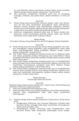 60
itu yang diberikan dalam pemeriksaan perkara dalam proses peradilan
dipidana dengan pidana penjara paling lama 7 (tujuh) tahun.
(2) Jika perbuatan sebagaimana dimaksud pada ayat (1) merugikan
tersangka, terdakwa, atau pihak lawan, pidana ditambah 1/3 (satu per
tiga).
Pasal 294
(1) Setiap Orang yang menyebutkan identitas pelapor, saksi, atau Korban
atau hal lain yang memberikan kemungkinan dapat diketahuinya
identitas tersebut padahal telah diberitahukan kepadanya identitas
tersebut harus dirahasiakan dipidana dengan pidana penjara paling lama
3 (tiga) tahun atau pidana denda paling banyak kategori IV
(2) Ketentuan sebagaimana dimaksud pada ayat (1) hanya berlaku jika
keharusan untuk merahasiakan identitas pelapor, saksi, atau Korban
disebutkan secara tegas dalam Undang-Undang.
Bagian Ketiga
Perusakan Gedung, Ruang Sidang, dan Alat Perlengkapan Sidang Pengadilan
Pasal 295
(1) Setiap Orang yang merusak gedung, Ruang sidang pengadilan, atau alat-
alat perlengkapan sidang pengadilan yang mengakibatkan hakim tidak
dapat menyelenggarakan sidang pengadilan dipidana dengan pidana
penjara paling lama 4 (empat) tahun.
(2) Jika Tindak Pidana sebagaimana dimaksud pada ayat (1) dilakukan pada
saat sidang pengadilan sedang berlangsung yang menyebabkan sidang
pengadilan tidak dapat dilanjutkan dipidana dengan pidana penjara paling
lama 5 (lima) tahun.
(3) Jika Tindak Pidana sebagaimana dimaksud pada ayat (1) mengakibatkan
aparat penegak hukum yang sedang menjalankan tugasnya atau saksi saat
memberikan keterangannya mengalami Luka Berat dipidana dengan
pidana penjara paling lama 12 (dua belas) tahun.
(4) Jika Tindak Pidana sebagaimana dimaksud pada ayat (1) mengakibatkan
matinya aparat penegak hukum yang sedang menjalankan tugasnya atau
saksi saat memberikan keterangannya dipidana dengan pidana penjara
paling lama 15 (lima belas) tahun.
Bagian Keempat
Pelindungan Saksi dan Korban
Pasal 296
Dipidana dengan pidana penjara paling lama 7 (tujuh) tahun, Setiap Orang yang
melakukan Kekerasan langsung kepada:
a. saksi saat memberikan keterangannya; atau
b. aparat penegak hukum atau petugas pengadilan yang sedang menjalankan
tugasnya yang mengakibatkan saksi tidak dapat memberikan
keterangannya.
Pasal 297
(1) Dipidana dengan pidana penjara paling lama 5 (lima) tahun, Setiap Orang
yang:
a. menggunakan Kekerasan atau Ancaman Kekerasan terhadap saksi
dan/atau Korban sehingga tidak dapat memberikan keterangannya
dalam proses peradilan; atau
b. mempengaruhi Pejabat berwenang yang mengakibatkan saksi
dan/atau Korban tidak memperoleh pelindungan sesuai dengan
 