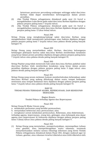 61
ketentuan peraturan perundang-undangan sehingga saksi dan/atau
Korban tidak dapat memberikan keterangannya dalam proses
peradilan.
(2) Jika Tindak Pidana sebagaimana dimaksud pada ayat (1) huruf a
mengakibatkan Luka Berat pada saksi dan/atau Korban dipidana dengan
pidana penjara paling lama 7 (tujuh) tahun.
(3) Jika Tindak Pidana sebagaimana dimaksud pada ayat (1) huruf a
mengakibatkan matinya saksi dan/atau Korban dipidana dengan pidana
penjara paling lama 12 (dua belas) tahun.
Pasal 298
Setiap Orang yang menghalang-halangi saksi dan/atau Korban yang
mengakibatkan tidak memperoleh pelindungan atau haknya dipidana dengan
pidana penjara paling lama 7 (tujuh) tahun atau pidana denda paling banyak
kategori VI.
Pasal 299
Setiap Orang yang menyebabkan saksi, Korban, dan/atau keluarganya
kehilangan pekerjaan karena saksi dan/atau Korban memberikan kesaksian
yang benar dalam proses peradilan dipidana dengan pidana penjara paling lama
7 (tujuh) tahun atau pidana denda paling banyak kategori VI.
Pasal 300
Setiap Pejabat yang tidak memenuhi hak saksi dan/atau Korban padahal saksi
dan/atau Korban telah memberikan kesaksian yang benar dalam proses
peradilan dipidana dengan pidana penjara paling lama 3 (tiga) tahun atau
pidana denda paling banyak kategori IV.
Pasal 301
Setiap Orang yang secara melawan hukum memberitahukan keberadaan saksi
dan/atau Korban yang sedang dilindungi dalam suatu tempat kediaman
sementara atau tempat kediaman baru dipidana dengan pidana penjara paling
lama 7 (tujuh) tahun atau pidana denda paling banyak kategori VI.
BAB VII
TINDAK PIDANA TERHADAP AGAMA, KEPERCAYAAN, DAN KEHIDUPAN
BERAGAMA
Bagian Kesatu
Tindak Pidana terhadap Agama dan Kepercayaan
Pasal 302
Setiap Orang Di Muka Umum yang:
a. melakukan perbuatan yang bersifat permusuhan;
b. menyatakan kebencian atau permusuhan; atau
c. menghasut untuk melakukan permusuhan, Kekerasan, atau diskriminasi,
terhadap agama, kepercayaan, orang lain, golongan, atau kelompok atas dasar
agama atau kepercayaan di Indonesia dipidana dengan pidana penjara paling
lama 5 (lima) tahun atau pidana denda paling banyak kategori V.
Pasal 303
(1) Setiap Orang yang menyiarkan, mempertunjukkan, menempelkan tulisan
atau gambar, atau memperdengarkan suatu rekaman, termasuk
menyebarluaskan melalui sarana teknologi informasi yang berisi Tindak
Pidana sebagaimana dimaksud dalam Pasal 302, dengan maksud agar isi
tulisan, gambar, atau rekaman tersebut diketahui atau lebih diketahui oleh
 