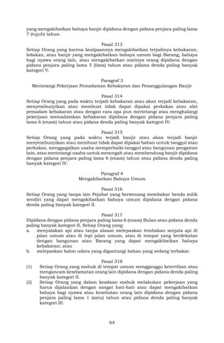 64
yang mengakibatkan bahaya banjir dipidana dengan pidana penjara paling lama
7 (tujuh) tahun.
Pasal 313
Setiap Orang yang karena kealpaannya mengakibatkan terjadinya kebakaran,
ledakan, atau banjir yang mengakibatkan bahaya umum bagi Barang, bahaya
bagi nyawa orang lain, atau mengakibatkan matinya orang dipidana dengan
pidana penjara paling lama 5 (lima) tahun atau pidana denda paling banyak
kategori V.
Paragraf 3
Merintangi Pekerjaan Pemadaman Kebakaran dan Penanggulangan Banjir
Pasal 314
Setiap Orang yang pada waktu terjadi kebakaran atau akan terjadi kebakaran,
menyembunyikan atau membuat tidak dapat dipakai perkakas atau alat
pemadam kebakaran atau dengan cara apa pun merintangi atau menghalangi
pekerjaan memadamkan kebakaran dipidana dengan pidana penjara paling
lama 6 (enam) tahun atau pidana denda paling banyak kategori IV.
Pasal 315
Setiap Orang yang pada waktu terjadi banjir atau akan terjadi banjir
menyembunyikan atau membuat tidak dapat dipakai bahan untuk tanggul atau
perkakas, menggagalkan usaha memperbaiki tanggul atau bangunan pengairan
lain, atau merintangi usaha untuk mencegah atau membendung banjir dipidana
dengan pidana penjara paling lama 6 (enam) tahun atau pidana denda paling
banyak kategori IV.
Paragraf 4
Mengakibatkan Bahaya Umum
Pasal 316
Setiap Orang yang tanpa izin Pejabat yang berwenang membakar benda milik
sendiri yang dapat mengakibatkan bahaya umum dipidana dengan pidana
denda paling banyak kategori II.
Pasal 317
Dipidana dengan pidana penjara paling lama 6 (enam) Bulan atau pidana denda
paling banyak kategori II, Setiap Orang yang:
a. menyalakan api atau tanpa alasan melepaskan tembakan senjata api di
jalan umum atau di tepi jalan umum, atau di tempat yang berdekatan
dengan bangunan atau Barang yang dapat mengakibatkan bahaya
kebakaran; atau
b. melepaskan balon udara yang digantungi bahan yang sedang terbakar.
Pasal 318
(1) Setiap Orang yang mabuk di tempat umum mengganggu ketertiban atau
mengancam keselamatan orang lain dipidana dengan pidana denda paling
banyak kategori II.
(2) Setiap Orang yang dalam keadaan mabuk melakukan pekerjaan yang
harus dijalankan dengan sangat hati-hati atau dapat mengakibatkan
bahaya bagi nyawa atau kesehatan orang lain dipidana dengan pidana
penjara paling lama 1 (satu) tahun atau pidana denda paling banyak
kategori III.
 