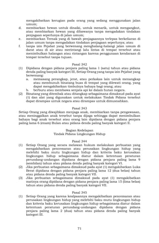 71
mengakibatkan kerugian pada orang yang sedang menggunakan jalan
umum;
d. membiarkan hewan untuk dinaiki, untuk menarik, untuk mengangkut,
atau membiarkan hewan yang dibawanya tanpa mengadakan tindakan
penjagaan seperlunya di jalan umum;
e. membiarkan Ternak yang di bawah penjagaannya terlepas berkeliaran di
jalan umum tanpa mengadakan tindakan penjagaan seperlunya; atau
f. tanpa izin Pejabat yang berwenang menghalang-halangi jalan umum di
darat atau di air atau merintangi lalu lintas di tempat tersebut atau
menimbulkan halangan atau rintangan karena penggunaan kendaraan di
tempat tersebut tanpa tujuan.
Pasal 342
(1) Dipidana dengan pidana penjara paling lama 1 (satu) tahun atau pidana
denda paling banyak kategori III, Setiap Orang yang tanpa izin Pejabat yang
berwenang:
a. memasang perangkap, jerat, atau perkakas lain untuk menangkap
atau membunuh binatang buas di tempat yang dilewati orang, yang
dapat mengakibatkan timbulnya bahaya bagi orang; atau
b. berburu atau membawa senjata api ke dalam hutan negara.
(2) Binatang yang ditembak atau ditangkap sebagaimana dimaksud pada ayat
(1) dan alat yang digunakan untuk melakukan Tindak Pidana tersebut
dapat dirampas untuk negara atau dirampas untuk dimusnahkan.
Pasal 343
Setiap Orang yang diwajibkan menjaga anak, membiarkan tanpa pengawasan,
atau meninggalkan anak tersebut tanpa dijaga sehingga dapat menimbulkan
bahaya bagi anak tersebut atau orang lain dipidana dengan pidana penjara
paling lama 6 (enam) Bulan atau pidana denda paling banyak kategori II.
Bagian Kedelapan
Tindak Pidana Lingkungan Hidup
Pasal 344
(1) Setiap Orang yang secara melawan hukum melakukan perbuatan yang
mengakibatkan pencemaran atau perusakan lingkungan hidup yang
melebihi baku mutu lingkungan hidup dan kriteria baku kerusakan
lingkungan hidup sebagaimana diatur dalam ketentuan peraturan
perundang-undangan dipidana dengan pidana penjara paling lama 9
(sembilan) tahun atau pidana denda paling banyak kategori VI.
(2) Jika perbuatan sebagaimana dimaksud pada ayat (1) mengakibatkan Luka
Berat dipidana dengan pidana penjara paling lama 12 (dua belas) tahun
atau pidana denda paling banyak kategori VII.
(3) Jika perbuatan sebagaimana dimaksud pada ayat (1) mengakibatkan
matinya orang dipidana dengan pidana penjara paling lama 15 (lima belas)
tahun atau pidana denda paling banyak kategori VII.
Pasal 345
(1) Setiap Orang yang karena kealpaannya mengakibatkan pencemaran atau
perusakan lingkungan hidup yang melebihi baku mutu lingkungan hidup
dan kriteria baku kerusakan lingkungan hidup sebagaimana diatur dalam
ketentuan peraturan perundang-undangan dipidana dengan pidana
penjara paling lama 2 (dua) tahun atau pidana denda paling banyak
kategori III.
 